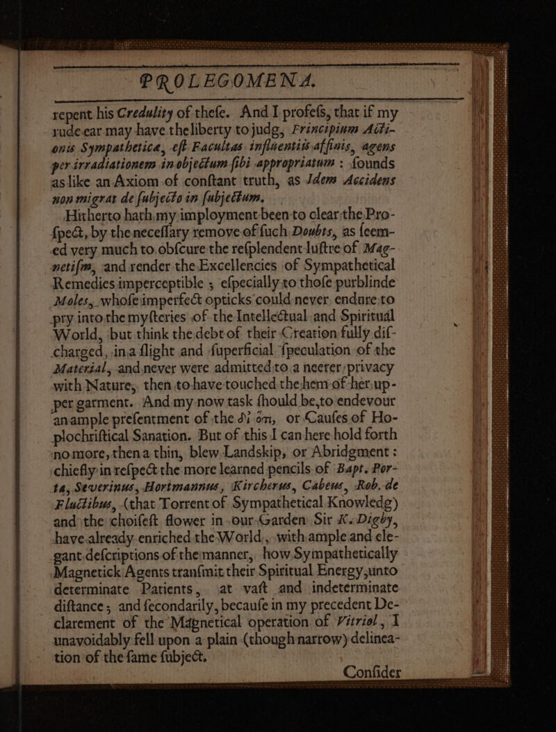 rudeear may have theliberty tojudg, Frincipinm Adi- onis Sympathetica, eft Facultas: influentitaffinis, agens per irradiationem in objectum fibi appropriatum : founds aslike an Axiom of conftant truth, as Jdem <Accidens gon migrat de fubjecto in fubjectum, Hitherto hath, my imployment been to clear.the Pro- {pect, by the neceffary remove of fuch Doubts, as {eem- ed very much to.ob{cure the re(plendentluftre of Mag- netifm, and render the Excellencies of Sympathetical Remedies imperceptible ; efpecially to thofe purblinde Moles, whofe imperfect opticks could never. endure.to pty into the myfteries of the Intellectual and Spiritual World, but think the debt of their Creation fully dif- charged, ina flight and -fuperficial fpeculation of the Material, andnever were admitted to 3 neerer privacy with Nature;, then to have touched thehem of -her,up- per garment. And my now task (hould be,to endevour anample prefentment of the dion, or Caufes of Ho- plochriftical Sanation. But of this I can here hold forth nomore, thena thin, blew Landskip, or Abridgment : chiefly in refpe& the: more learned pencils of ‘Bapt. Por- ta, Severinus, Hortmaunus, Kircherus, Cabeus, Rob, de Flucdibus, (that Torrent of Sympathetical Knowledg) and the choifeft flower in our-Garden Sir K. Digby, have already enriched the World, with ample and cle- gant defcriptions of themmanner,. how Sympathetically Magnetick Agents tranfmit their Spiritual Energy;unto determinate Patients, at vaít and indeterminate diftance; and fecondarily, becaufe in my precedent De- clarement of the Mapnetical operation of Vitriol, 1 unavoidably fell upon a plain (though narrow) delinea- tion of the fame fubject. |