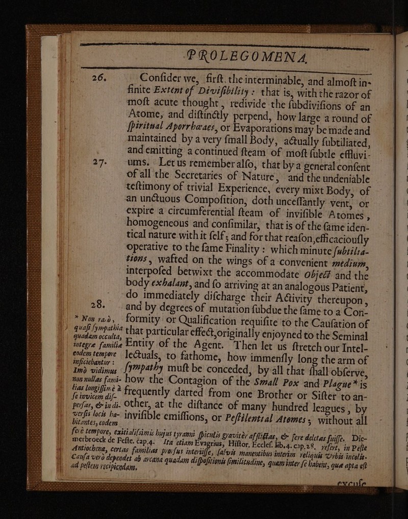Confider we, firft. the interminable, and almoft in- finite Extent of Divifibility : that is, with the razor of moft acute thought , redivide the fubdivifions of an Atome, and diftin&amp;ly perpend, how large a round of [piritnal Aporrbeaes, or Evaporations may be made and maintained by a very {mall Body, actually fubtiliated, and emitting a continued fteam of moft fubtle cffluvi- ums. Let us rememberalfo, that bya general confent of all the Secretaries of Nature, and the undeniable teftimony of trivial Experience, every mixt Body, of an unctuous Compofition, doth unceffantly vent, or expire a circumferential fteam of invifible Atomes , homogeneous and confimilar, that is of the (ime iden. tical nature with it felf; and for that reafon, efficacioufly operative to the fame Finality : which minute fabtilta- tions, wafted on the wings of a convenient medium, interpofed betwixt the accommodate Object and the body exbalant, and fo arriving at an analogous Patient, do immediately difcharge their Adüvity thereupon, 28. . and by degrees of mutation fubdue the fame to a Con- * Now rad, formity or Qualification requifite to the Caufation of quafi fympathia that particular effect, originally enjoyned to the Seminal quadam occulta, à cp « imegre familie Entity of the Agent. Then let us ftretch our Intel- edem tempore ]ectuals, to fathome, how immenfly long the arm of slat: fympatby muft be conceded, by all that íball obferve, 202 nullas fami- how the Contagion of the Small Pox and Plague * is (us longifin€ &amp; frequently darted from one Brother or Sifter to an- Se invicem dif- pofas, &amp; indi. Other, at the diftance of many hundred leagues , by perf locks ba- invifible emiffions, or Pe/filential Atemess without all bitantes, codem fore tempore, exitialilsimis bujus t yrannt (piculis graviter af fliétas, e feve delctas fuiffe... Die- merbroeck de Fefte. cap.4. lta etiam Evagrius, Hiftor, Ecclef. lib.4. Cjp.28. vefort, in Pelle Antiochtna, certas. familias prorfus iterülje, (alvis. manentibus interim reliquis Urbis incolis. Canfa ver) dependet ab arcana quadam difpofitionss fimilitndine, quam iuter fe babent, quee apta efl ad pe[teya vecipiendans, |