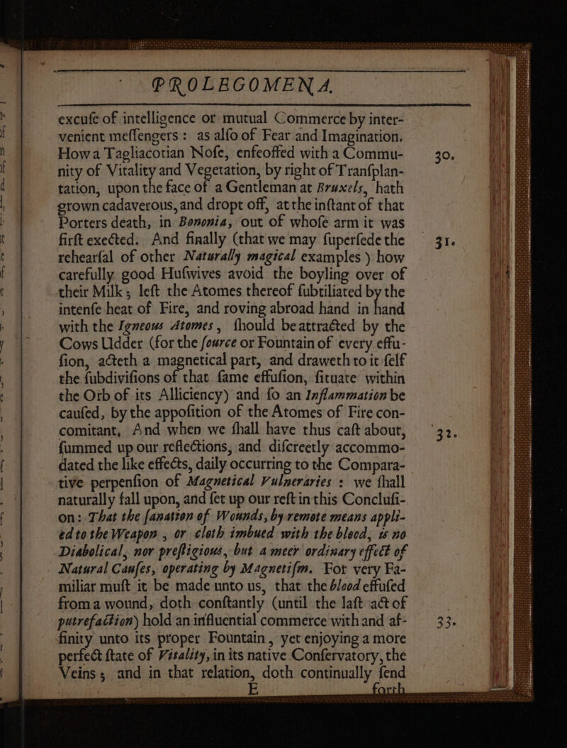 excufe of intelligence or mutual Commerce by inter- venient meffengers : as alfo of Fear and Imagination. How a Tagliacotian Nofe, enfeoffed with a Commu- nity of Vitality and Vegetation, by right of Tranfplan- tation, upon the face of a Gentleman at Bruxels, hath grown cadaverous, and dropt off, at the inftant of that Porters death, in Bemenia, out of whofe arm it was firft exeéted. And finally (that we may fuperfede the rehearfal of other Naturally magical examples ) how carefully good Hufwives avoid the boyling over of their Milk; left the Atomes thereof fubtiliated by the intenfe heat of Fire, and roving abroad hand in or with the Igneous Atomes, íhould beattraéted by the Cows Udder (for the fource or Fountain of every effu- fion, a&eth a magnetical part, and draweth to it felf the fubdivifions of that. fame effufion, fituate within the Otb of its Alliciency) and fo an Inflammation be caufed, by the appofition of the Atomes of Fire con- comitant, And when we íhall have thus caft about, hone up our reflections, and difcreetly accommo- ated the like effects, daily occurring to the Compara- tive perpenfion of Magnetical Vulneraries : we íhall naturally fall upon, and fet up our reft in this Conclufi- on: That the [anatton of Wounds, by remote means appli- ed to tbe Weapon , or cloth imbued with the blood, 1s no Diabolical, nor prefligious, but A meer ordinary effect of ANatural Caufes, operating by Magnetifm. Fot very Fa- miliar muft it be made unto us, that the d/eod effufed from a wound, doth conftantly (until the laft act of putrefaction) hold an irfluential commerce with and af- finity unto its proper Fountain, yet enjoying a more perfect ftate of Vitality, in its native Confervatory, the Veins ; and in that goes doth continually fend