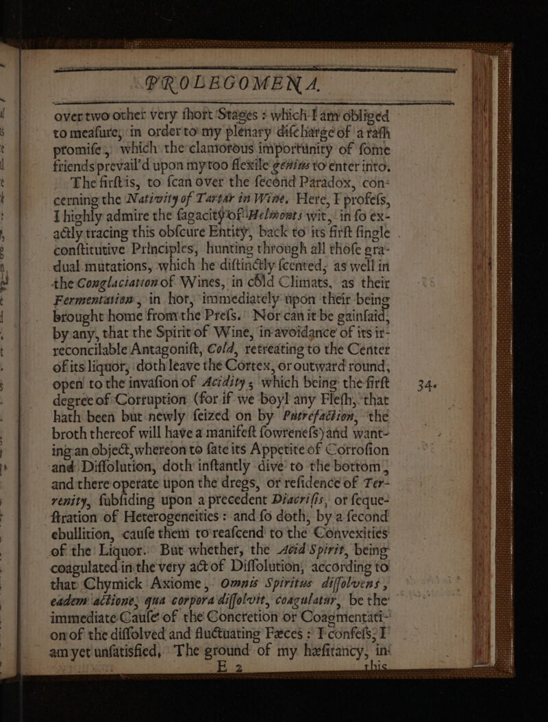 ra PROLE overtwo other very thort ‘Stages : which I am obliged to meafure; in orderto my plenary difcharge of a rath promife , which the clamorous importünity of fome friends prevail’d upon mytoo flexile ge#ius to enter into. 'Thefirftis, to {can over the fecónd Paradox, con: cerning the Nativity of Tartar in Wine. Here, E profefs, I highly admire the fagacityorMelmonrs wit, in fo ex- conftitutive Principles, hunting through all thofe era- dual mutations, which he diftincily fcented; as well in the Conglaciatton of Wines, in cbld Climats, as their Fermentation , in hot, ‘iramediately upon their being brought home fromthe Prefs.’ Nor can it be gainfaid, by any, that the Spirit of Wine, in-avoidance of its ir- reconcilable Antagonift, Cold, retreating to the Center ofits liquor, doth leave the Cortex, or outward round, open to the invafion of Acidity ; which being: the firft degree of Corruption (for if we boyl any Flefh, that hath been but newly feized on by Parrefaction, the broth thereof will have a manifett fowrenefs) and want- ing-an object, whereon to fate its Appetite of Corrofion and Diffolution, doth inftantly dive to the bottom and there operate upon the dregs, or refidence of Ter- renity, fubfiding upon a precedent Diacrifis, or feque- ftration of Heterogencities : and fo doth, by a fecond ebullition, caufe them to reafcend to the Convexities coagulated in the very act of Diflolution, according to that Chymick Axiome, Omas Spiritus diffolvens , eadem actione, qua corpora diffolvit, coagulatar, be the EH 2
