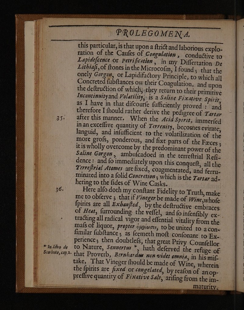 this particular, is that upon a ftri&amp; and laborious explo- ration of the Caufes of Coagulation , conductive to Lapidefcence ox Petrificstlon , in my Differtation De Lithiafi, of ftones in the Microcofm, I found; that the onely Gorgon, or Lapidifactory Principle, to which al] Concreted fubftances ow their Coagulation, and upon | the deftruction of which; they return to their primitive Incontinuity and Volatility, IS a Saline Fixative Spirit. as I have in that difcourfe fufficiently proved : and therefore I fhould rather derive the pedigree of Tartar after this manner. When the Acid Spirit, immerfed in an exceffive quantity of 7. errenity, becomes evirate, languid, and infufficient to the volatilization of the more grofs, ponderous, and fixt parts of the Feces ; Saline Gorgon, ambuícadoed in the terreftrial Refi- dence: and fo immediately upon this conqueft, all the Terreftrial Atomes are fixed, coagmentated, and ferry- minated into a folid Concretion, which is the Tartar ad- hering to the fides of Wine Casks. | Here alfo doth my conftant Fidelity to Truth, make - me to obferve 5 that if izeger be made of Wine,whofe fpirits are all Exbau/ted , by the deftru&amp;tive embraces of Heat, {urrounding: the veffel, and fo infenfibly ex- tracting all radical vigor and effential vitality from the mafs of liquor, propter cugioay, tobe united to acons fimilar fubftance ; as feemeth moft confonant to Ex- perience; then doubtlefs, that great Privy Counfellor to Nature, Sennertus *, hath deferved the refuge of that Proverb, Berzhardus non videt emnia, in his mif- take, That Vineger (hould be made of Wine, wherein the fpirits are fixed or congelated, by reafon of anop- pretlive quantity of Fixative Salt, arifing from the im- vee, Maturity.