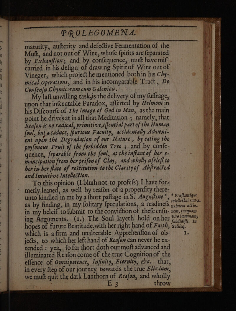 maturity, aufterity and defective Fermentation of the Muft, and not out of Wine, whofe fpirits are feparated by Exhauffions and by confequence, muft have mif carried in his defign of drawing Spiritof Wine out of Vineger, which project he mentioned bothin his Chy- mical Operations, and in his incomparable Tract, De Con fen[u Chymicorum cum Galenicu, My laft unwilling task,is the delivery of my fuffrage, upon that infcrutable Paradox, afferted by Ae/mont in his Difcourfe of 1 be Image of Godin Man, asthe main point he drivesat in all that Meditation ; namely, that Reafon ts no radical, primitive,¢(fewtial part of the Human foul, but acaduce, [purious Faculty, accidentally Adveni- ent upon the Degradation of our Nature , by eating the poyfonous Fruit of the forbidden Tree ; and by confe- quence, feparable from the foul, at the inftant of ber e- a propenfity there- merly leaned, as well by reafon o x- unto kindled in me by a fhort paflage in S. 4ugufine *, as by finding, in my folitary fpeculations, a readinefs in my beleif to fubmit to the conviction of thefe enfu- ing Arguments. (1.) The Soul layeth hold on her hopes of future Beatitude,with her right hand of Faith, which is afirm and unalterable Apprehenfton of ob- jects, to. which her left hand of Reafon can never be ex- tended : yea,. fo far fhort doth our moft advanced and illuminated Reafon come of the true Cognition of the effence of Omuipetence, Infinity, Eternity, ce. that, * Pre[tantique intelleétui vatig- nabilem action -| nem, tanquam viro [eminams fubdidifli. Ia Solileq. I. we muft quit the dark Lanthorn of Reafo», and wholly