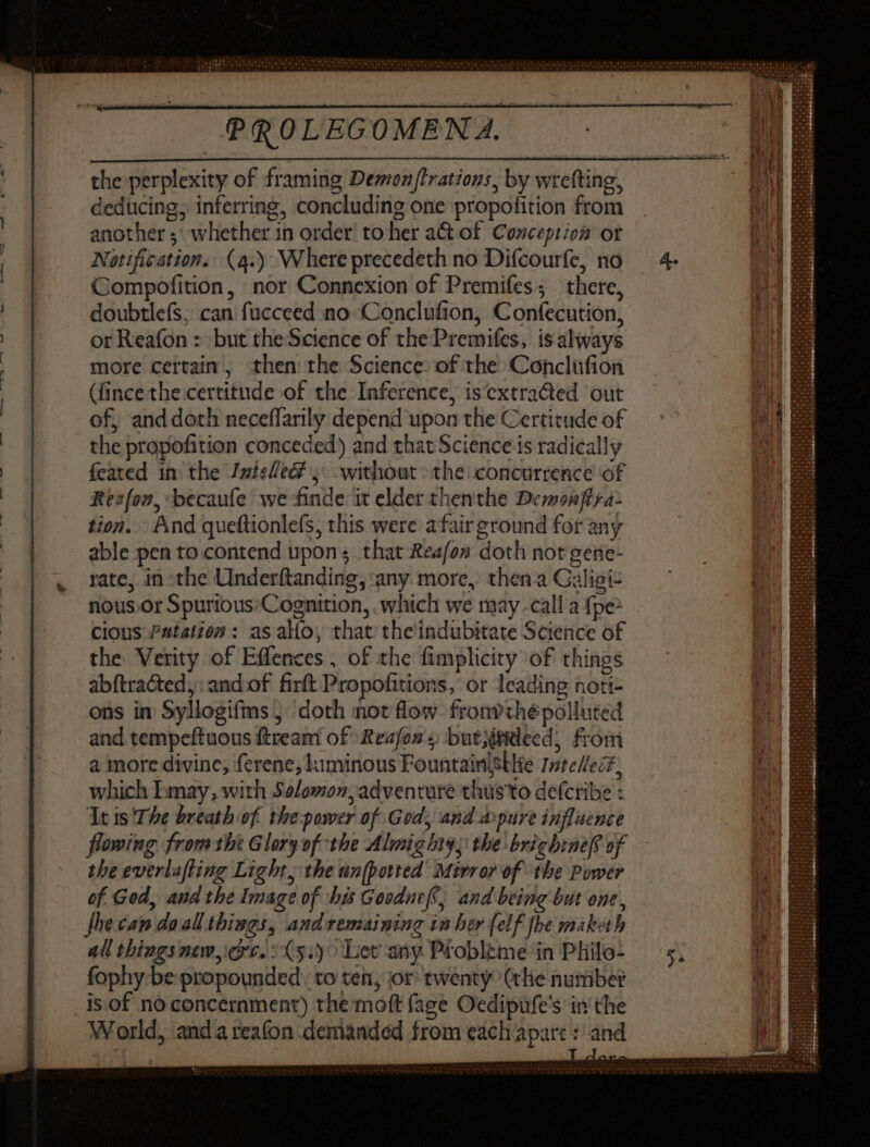 the perplexity of framing Demon/trations, by wrefting, deducing, inferring, concluding one propofition from another ;' whether in order! to her a& of. Conception or Notification. (4.) Where precedeth no Difcourfe, no Compofition, nor Connexion of Premifes; there, doubtlefs; can fucceed no Conclufion, Confecution, or Reafon : but the Science of the Premifes, is always more certain, then the Science of the: Conclüfion (fince the certitude of the Inference, iscxtracted out of, anddoth neceflarily depend upon the Certitude of the propofition conceded) and that Science is radically feated in: the Jateled? 5° without > the concurrence of Reafon, becaufe we finde it elder thenthe Demonfira> tion. And quettionlefs, this were afair ground for any able pen to contend upon ; that Reafos doth not gene- rate,. in the Underftanding; any more, then a Galigi- nous.or Spurious:Cognition, which we may -call a fpe: cious 24141202 : as alio, that theindubitate Science of the. Verity of Effences , of the fimplicity of things abftracted, and of firft Propofitions, or leading noti- ons in Syllogifms; doth not low fronvthépolluted and tempeftuous ftream of Reafoz ; butjitidecd, from a more divine, ferene, lkaminous Fountainigllie Intellect, which bmay, with Salomon, adventure thus'to defcribe : It ts'The breath of the-power of God, and apure influence flowing fromthe Glory of the Almighty; the briebineff of the everlafting Light, the un[potted Mirror of the Power of God, and the Image of his Goodneff, and being but one, fhecan doall things, andremaining in her (elf fhe maketh all things mew, ere. :(5:)^ Let any Probleme in Phile- fophy-be propounded: to teh, jor twenty (tlie number is. of no concernment) the moft (age Oedipufe's in the World, anda reafon demanded from each apart : and