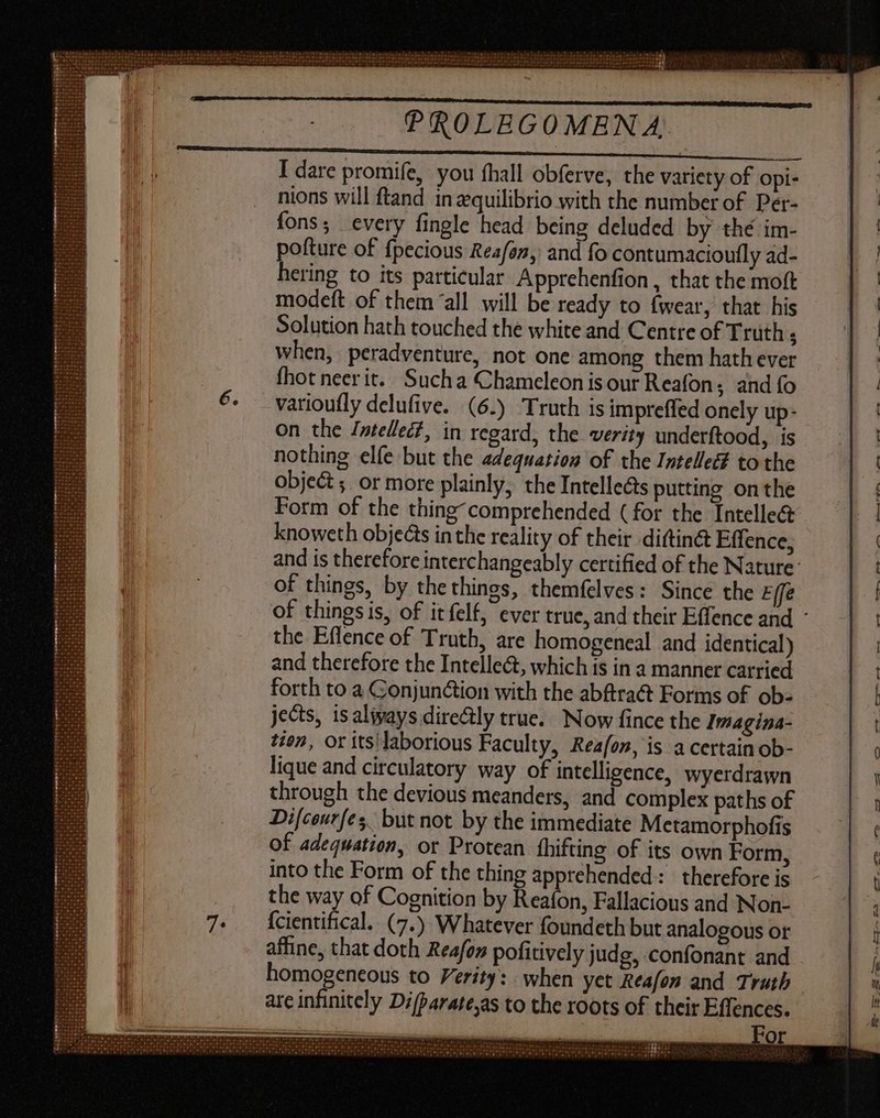 I dare promife, you hall obferve, the variety of opi- nions will ftand in zquilibrio with the number of Per- fons; every fingle head being deluded by thé im- pofture of fpecious Reafan, and fo contumacioufly ad- hering to its particular Apprehenfion , that the moft modeft of them “all will be ready to fwear, that his Solution hath touched the white and Centre of Truth : when, peradventure, not one among them hath ever fhot neerit. Sucha Chameleon isour Reafon; and fo varioufly delufive. (6.) Truth is impreffed onely up- on the Jntellec?, in regard, the verity underftood, is nothing elfe but the adequation of the Intelle to the object ; or more plainly, the Intelle&amp;s putting onthe Form of the thing comprehended (for the Intellect knoweth objects in the reality of their diftinét Effence, of things, by thethines, themfelves: Since the Effe the Eflence of Truth, are homogeneal and identical) and therefore the Intellect, which is in a manner carried forth to a Conjun&amp;ion with the abftra@ Forms of ob- jects, isaliyays directly true. Now fince the Imagina- tien, or its\laborious Faculty, Rea/on, is a certain ob- lique and circulatory way of intelligence, wyerdrawn through the devious meanders, and complex paths of Difceurfes. but not by the immediate Metamorphofis of adequation, or Protean fhifting of its own Form, into the Form of the thing apprehended: therefore is the way of Cognition by Reafon, Fallacious and Non- {cientifical. (7.) Whatever foundeth but analogous or homogeneous to Verity: when yet Reafon and Truth are infinitely Difparate;as to the roots of their Effences. — ———— — a   = AM » ; NW Or PETLM UP M ms ge gu do a EE TP AU. , ] Pu ee ; RS UM reto er ets Po ee ui us V eu Po am o Bo qb Se be rna Fa po fu € On or e e e Tal oreeo n. PERS M . 4 tre NN AN Or Cloris or er ez Vr EIN 15191959 97979. 074 ro ri 0 TRES Seo Ve Pr Qo 9. BEL (T T OEC r J — wu TB IER — —— —- — c» - MEN a THE —_— &gt; M — Firm ~_ — T— bD 3 o-—-—3