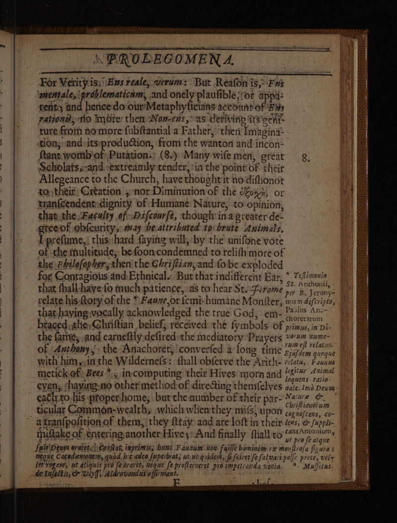 MMTREENUVEUTTMCITMITM 12059084 1215$2 ESTs Sh 6s0212838.9-454 0 (06622 180a ig ot teh td MELIPEDLEPHTALRME ema te ty yest REILIIEHL ILLI 73. 1*7 For Verityis; Bus reale verum: But Reafon 1S, Fs wientale, práblernatictim, and onely plaufible;'or appa: tents and hence do our'Metaphyficisns account of Exi zationiy no Imore: then Won-ens,° as derivi fib 4ts'ee fit ture from no more fubftantial a Father, ‘ther Imagina- tion; and its:production, from the wanton and incon- ftant worib of. Putation.: (8.) Many wife men, great ^ g, Scholats;-and -extreamly tender, ‘ia the pointof their | Allegeance to the Church, have thought it no diflionot to their; Création’, nor Diminution of the don, or rranfcendent, dignity of Humane: Nature, to opinion, tliat the Faculty of Difcourfe, though: ina greater de- gteeof ebfeurity, sy be attributed: 10 brute. Animals, Iprefume,: this: hard faying will, by the unifone vote of the multitude; befooncondemned to relifh more of the PPilefopher, then the Chriftian,and fo be-exploded | for Gontagious dnd Erhnical« But that indifferent Ear, * Tetimonio t. Anthonii, . Paulus Ani- that.having vocally acknowledged the true God, em- 12775 ^^ btaced lie: hriftian | belief; received. thé fymbols of primus, in Di- the fame; .and carneftly defired the mediatory Prayers vows wume- Yum eft relatus. with him ,.in the Wildernefs: fhallobferve the Arith- rctatu, Fauaus : E *^:; : a IT; legitur Animal E | £ | metick of; Bees *;, in computing their Hives morn and ^wfetug. caclrto his proper:home, but che number of their par- “bie e. ticular Common-ivealth; which whenthey mifs;upon 5,7777; co a tran{pofition of them, they fttay and are loft in their devs, &amp; fuppli- miftake of entering another Hives» And finally fliall to Seis Dium oratetz|: Conflat; inprimis, bunc .F antum ion fuille bominém tz monftrofa fis ura 1 neque Cacodemonem, quod, h:c adeo fuperbiat; ut, ut quidem, fi feivet fe falvaripo]c prece, vel let vogare, ut aliquis pro fo oraret, neque fe profterneret pro impetravda venia. .* Muffuns de lafectis, c Oly. Aldrovand us affirmant. | | 4/2«w «9 4s » d'A'WWA' orapererh