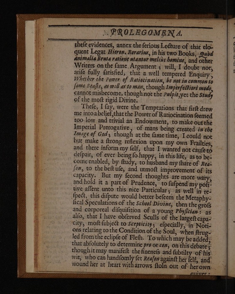 thefe evidences, annex the ferious Lecture: of thàt elo- quent Legat. Hierop. Rerariwe, in his'two Books; Quid Animalia Bruta ratione utantur melins hemine, and other Writers on the fame. Argument ; will, I doubt not; arife fully fatisfied, that a well tempered Enquiry , Whether the Power of Ratiocination, be not ia common to fome Beafts, a well as to man, though Imperfectiori modo, cannot misbecome, though not the Pulpit,yet the Study of the moft rigid Divine. | Thefe, I fay, were the Temptations: that firft drew me intoabelief,that the Power of Ratiocination feemed too low and trivial an Endowment, to make outthe Imperial Prerogative, of mans being created inthe Image of Gods though at the fame time, Icould not but make a ftrong reflexion upon my own Frailties, and there inform my felf, that I wanted not caufe to defpair, of ever being fo.happy, in this'life, 4s to be: come enabled, by ftudy, to husband my fhare of Rea: fon, to the beft ufe, and utmoft improvement of ‘its capacity. But my fecond. thoughts. are more waty, andhold it a part of Prudence, to fafpénd my pofi- tive affent unto this nice Particular j - as well in 1e: fpect, this difpute would better befeem the Metaphy- lical Speculations of the School Divine, then the grofs and corporeal difquifition of a young PAy[ician : 4s alfo, that I have obferved Sculls of the largeft capa- city, moft fubject to Scepticits ; efpecially, in‘ Noti- Ons relating tothe Condition of the Soul, when ftrug- led from the eclipfe of Flefh. Towhich may beadded; that abfolutely to determine pro or con, on this debates! thoughit may manifeft the finenef$ and fubtilty :of his: wit, who can handfomly fet Reafon againft her felf, and: wound her at heart with arrows ftoln out of herown.