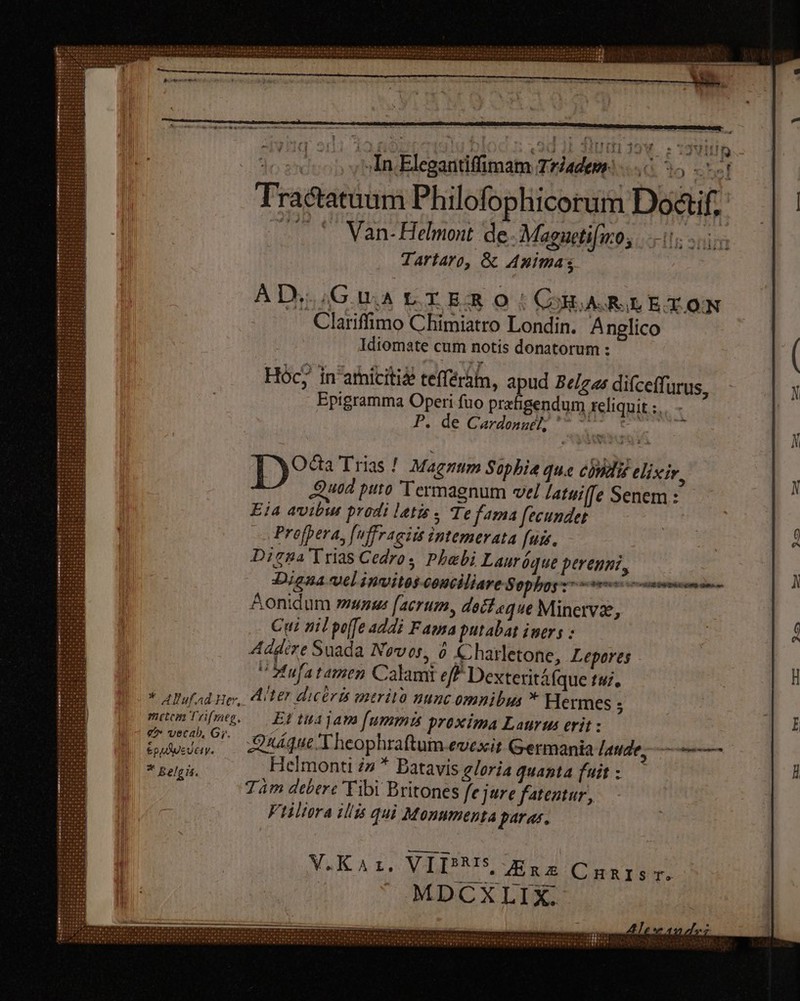 f je eccop velindleganridimam dademel. sc 5 ) t ; Tractatàum Philofophicorum Do&if. — © Van- Helmont de. Magueti(no, Tartaro, & Animas [i ahe Clariflimo Chimiatro Londin. Anglico Idiomate cum notis donatorum : Hócj in'amiciti£ tefférain, apud Belgas difceffi urus, Epigramma Operi fuo prefigendum reliquit :, P. de Cardonnél; ^ ~*~ eit Octa Trias ! Magnum Sophie que condi elixir, Quod puto Termagnum vel latwiffe Senem: Eja avibsut prodi latis, Te fama fecundet Profpera, [uffraeits intemerata fuis. Digna Trias Cedro s Phabi Lauríque perenni, — Digna vel invitos-conciliare Sepia gerentem mdi Aonidum munus facrum, decf «que Minetvz, Cui nil poffe addi Fama putabat ivers : Addere Suada Novos, à Charletone, Lepores “ Aufatamen Calami ef Dexteritáfque tui. * Alufad ne, iter dicérit mtritó nunc omnibus * Hermes : maomTéfme. Et tus jams fumma proxima Laurus erit : E Qáque 'Theophraftum evexit Germania laude, 5 * Belgis. Helmonti 2n * Batavis gloria quanta fuit : Tam debere Tibi Britones fejure fatentur, Ftiliora ilis qui Monumenta paras.