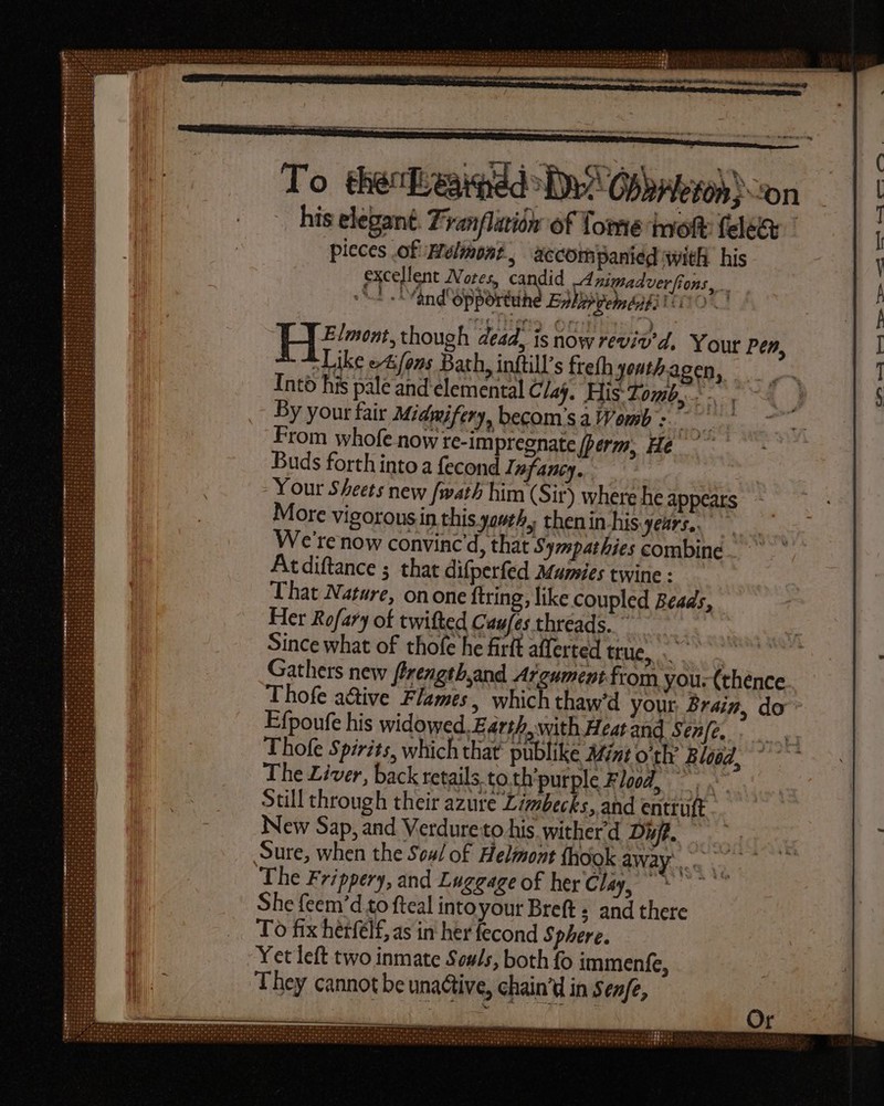 his elegant. Zyanflatión of Tome iol felee pieces of Melmont , accompanied with his excellent Notes, candid _4 nimadverfions, 1 “and opporttihe Enhihpem bibs H5». though dead, is now reviv'd, Your Pen, t Like ez fons Bath, inftill’s frefh youth-acen, Into his pale and elemental Clay. His: Tomb, - By your fair Miamifery, becom'sa Womb: From whofe now te-impregnate (berm, He Buds forth into a fecond Infancy, Your Sheets new /wath him (Sir) where he appears More vigorous in this youth, thenin-his-years.. We're now convinc'd, that Sympathies combine Atdiftance 5 that difperfed Mumies twine : That Nature, on one ftring, like coupled Beads, Her Rofary of twifted Cau[es threads. ” : Since what of thofe he firít afferted NULL o Gathers new frength,and Argument from you: (thence Thofe active Flames, which thaw'd your Brain, do - Efpoufe his widowed. Earth, with Heat and, Sen/e. Thofe Spirits, which that publike Mint o'th’ Blood, The Liver, back retails. to.th'purple Flood, - i Still through their azure Limbecks, and entruft New Sap, and Verdureto his wither'd Df. ! Sure, when the Seu/ of Helmont fhookaway.. — The Frippery, and Luggage of her Cw, 5 She feem'd to fteal intoyour Breft ; and there To fix herfelf, as in her fecond Sphere. Yet left two inmate Souls, both fo immenfe, They cannot be una&tive, chain'd in Sen/e,
