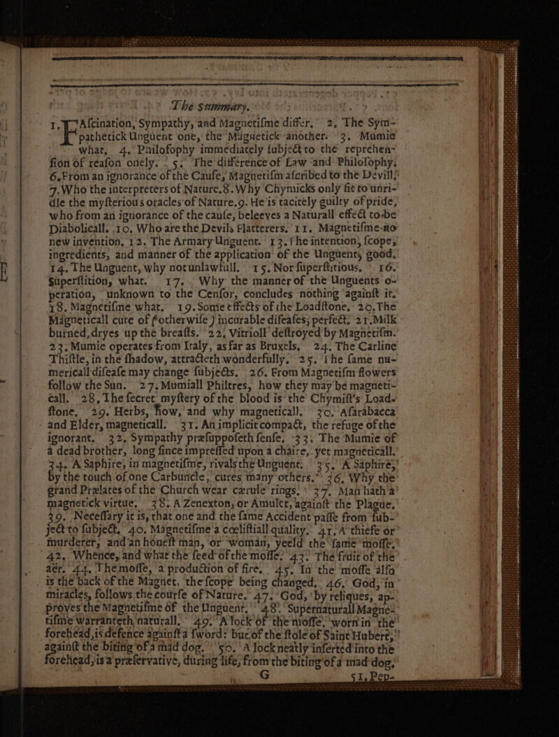 1, Y Afcination, Sympathy, aad Magnetifme differ,” 2, The Sym- Poathetick Ungdent one, the Maguetick another. 3. Mumie what, 4. Philofophy immediately (ubjectto the reprehen- fion of reafon onely, | 5. The ditference of Law and: Philofophy. 6.From an ignorance of the Caufe, Magnetifm afcribed to the Devill; 7.Who the interpreters of Nature. 8. Why Chymicks only fit to unri- dle the myfterious oracles'of Nature.9. He 1s racitely guilty of pride, who from an ignorance of the caufe, beleeves a Naturall effet to-be Diabolicall. .10. Who are the Devils Flatterers. 11. Magnetifme-no new invention, 12. The ArmaryUnguent. 13.fhe intention, {cope, ingredients, and manner of the application’ of the Unguent, good, I4. The Unguent, why notunlawfull. 15. Nor fuperftitious, © 16. Superflition, what. 17. Why the manner of the Unguents o- peration, unknown to the Cenfor, concludes nothing ‘againit it. 48. Magnetifme what. 19.Some effects of the Loaditone, 26. The Magneticall cure of fotherwife ) incurable difeafes; perfect; 2 r. Milk burned, dryes up the breafls. 22, Vitrioll deftroyed by Magnetifm. 23. Mumie operates from Italy, asfar as Bruxels, 24. The Carline Thiftle, in the fhadow, attra&eth wonderfully; 25. rhe fame nu- 4. A Saphire, in magnetifme, rivalsthe Unguent. 35, A Saphiré;’ y the touch of one Carbuncle, cures many others, 26, Why the grand Przlates of the Church wear czrule’ rings: 27. Man hatha magnetick virtue, 38. A Zenexton, or Amulet, againft the Plague.’ 39. Neceffary it is, chat one and the fame Accident paffe from fub- ject to fubject, 40. Magnetifme a coeliftiall quality.. Ar. A thiefe or murderer, and‘an honeft man, or woman, yeeld the fame moffe, 42, Whence, and what the feed ofthe molfe; 43. The fruit of the aér, 44, Themofle, a production of fire. 45, In the moffe alfa is the back of the Magnet, the fcope being changed, 46, God; in miracles, follows the courfe of Nature. 47. God, ‘by reliques, ap- proves the Magnetifme of the Unguent. ^ 48° ° Supérnaturall Magne: tifme warranteth naturall.. 49. A lock of the moffe, worfin the _ forehead, is defence againfta fword: bucof the ftole of Saint Hubert,” xe the biting ofa mad dog. $5. A lock neatly inferted into the orehead;isa prefervative, during life, from the biting‘of a mad dog, ! G