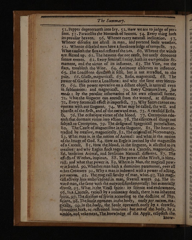 fons, 53. Paracelfus che Monarch of Secrets, 54. Every thing hath its peculiar heaven; 56, Whence every naturall inclination, 57, Whence diícafes are altrall in man, and portend foule weather, 51+ Whence difeafed men have a foreknowledge oftempefts, -¢9. What caufeth the fluxand refluxofthe Sea. 60, Whence the winds are ftirred up. 61, The heavens doe not caufe, butonely denounce future.events. 62. Every feminall Entity, hath its own peculiar fir- mament, and the virtue. of its influence. 63. The Vine, not the ftars, troubleth the Wine. 64, Antimony obferves an influence, 65. The, Loadftone. direéteth it felfc, but 1s. not attracted, to the pole, 66. Glaffe, magneticall, 67.. Rofin, magneticall, 68. The power of Garlick over.a Loadftone: and why the fame over Mercu- ry, 69. The power operative on a diftant object, is naturall even in, fublunaries: and.magneticall. 70. Every Creaturelives, {zo modo. by the peculiar information of his own effentiall forme, 71. Whátthe Unguent can.attra& from the wound, at diftance; 2, Every. Satanicall effe& is imperfect, 73. Why Satan cannorco- operate.wich our ünguent; 74. What may be called, the will, and phanffe, of the. flefíh, and of the outward man, 75. A twofold Ecita- fy. 76. The ecftatique virtue ofthe blood. 77. Corruption.edu- ceth.that dormant virtue into aQion. 78. Theeflences,of things not fubje&.to Corruption. 79. The,defigneof Spagyricall putrefactiop, $o. The,Caufe of Magnetifme inthe Unguent, 81, The heartat- tracted by. treafure, magnetically, 82, The originall of Necromancy, 83. What man is, in the. notion of Animal: and what in the, notion ofthe Image of God, 84, How an Eagle is invited by the magnetifm ofa-Carcafe, 85. How theblood; in the Unguent, is allected to its treafure: and why Eagles flock together toa Carcafe, magnetically. 86.,Senfation Animal, and. Senfation Naturall, different. 87, The effeéts of Witches, impious, 88. The power ofthe Witch, is Natu- rall: and what that power is, 89. Where.in Man, the magicall pow eris feated, 99, Whether.man hath a, dominion paramount, over all o:her Creatures 91, Why a manis indowed with a power of acting, pernutum, 92+ Thesyagicall faculty of man, what. 93, This magi- call activity lyes ambufcadoed in. man, feverall wayes. 94. The in- ward man, the fame with the outward;fundamentally: but materially diverfe, 9 5. What. isthe Vitall fpirie: its fcience and-endowment, 96..Ina.Carcafe, extinct by a yoluntary death, there Js no inherent fpirit. 97: The divifion of fpirits according to the;do&rine, of Phy. ficians,98, TheSonle operates in.the body, onely per nutnem, ma-. gically., 99.In the body, the Soule operateth onely by a; drowfie; fomnolent,beck, or. reftrained. intuition: but out.of the: body, by a. nimble, and, vehement, The knowledge of the Apple, cclip the, \ : OW=