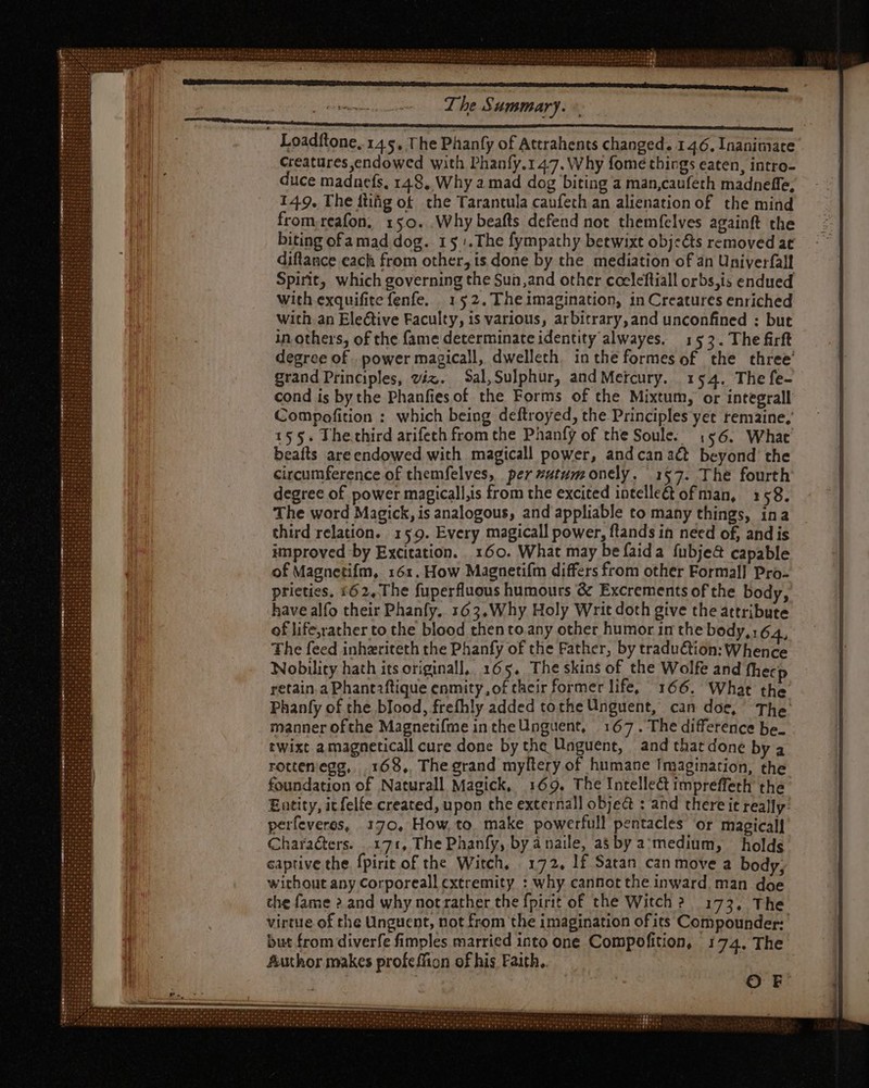 Loadftone, 145, The Phanfy of Attrahents changed. 146. Inanimate Creatures endowed with Phanfy.147. Why fome things eaten, intro- duce madaefs, 148, Why a mad dog biting a man,caufeth madneffe, 149. The itiig of che Tarantula caufeth an alienation of the mind from reafon; 150. Why beafts defend not themfelves againft the biting ofa mad dog. 15. The fympathy betwixt objects removed at diflance each from other, is done by the mediation of an Univerfall Spirit, which governing the Sun,and other cocleftiall orbs,is endued with exquifite fenfe. | 152. Theimagination, in Creatures enriched with: an Eleétive Faculty, is various, arbitrary, and unconfined : but in others, of the fame determinate identity alwayes. 155. The firft degree of . power magicall, dwelleth. inthe formes of the three’ grand Principles, viz. Sal,Sulphur, and Mercury. 154. The fe- cond is bythe Phanfies of the Forms of the Mixtum, or integrall Compofition : which being deftroyed, the Principles yet remaine; 155. Thechird arifeth from the Phanfy of the Soule. , $6. What beafts areendowed with magicall power, and can act beyond the circumference of themfelves, per utum onely. 157. The fourth degree of power magicall,is from the excited intelle&amp; of man, 158. The word Magick, is analogous, and appliable to many things, ina third relation. 159. Every magicall power, flands in need of, and is improved by Excitation. 160. What may befaida fubje&amp; capable of Magnetifm, 161. How Magnetifm differs from other Formal] Pro- prieties, £62, The fuperfluous humours &amp; Excrements of the body, have alfo their Phanfy, 162, Why Holy Writ doth give the attribute of life,rather to the blood then to any other humor in the body, 164, The feed inhzriteth the Phanfy of the Father, by traduction: Whence Nobility hath itsoriginall, 165. The skins of the Wolfe and fhecp retain. a Phantiftique enmity, of their former life, 166. What the Phanfy of the blood, frefhly added tothe Unguent, can doe, The manner ofthe Magnetifme in the Unguent, 167. The difference be. twixt a magneticall cure done by the Unguent, and that done by a rottenegg, |. 168, The grand myltery of humane Imagination, the foundation of Naturall Magick, 169. The Intellect impreffeth the Entity, icfelfe created, upon the external] objeà : and there it really: perfeveres, 170, How,to make powerfull pentacles or magicall Characters. 171, The Phanfy, by anaile, a$ by a medium, holds captive the fpirit of the Witch, 172, If Satan can move a body, without any Corporeall extremity : why cannot the inward. man doe the fame 2. and why notrather the fpirit of the Witch? 173, The virtue of the Unguent, not from the imagination ofits Compounder: but from diverfe fimples married into one Compofition, 174. The Author makes profeffion of his Faith. | OrF