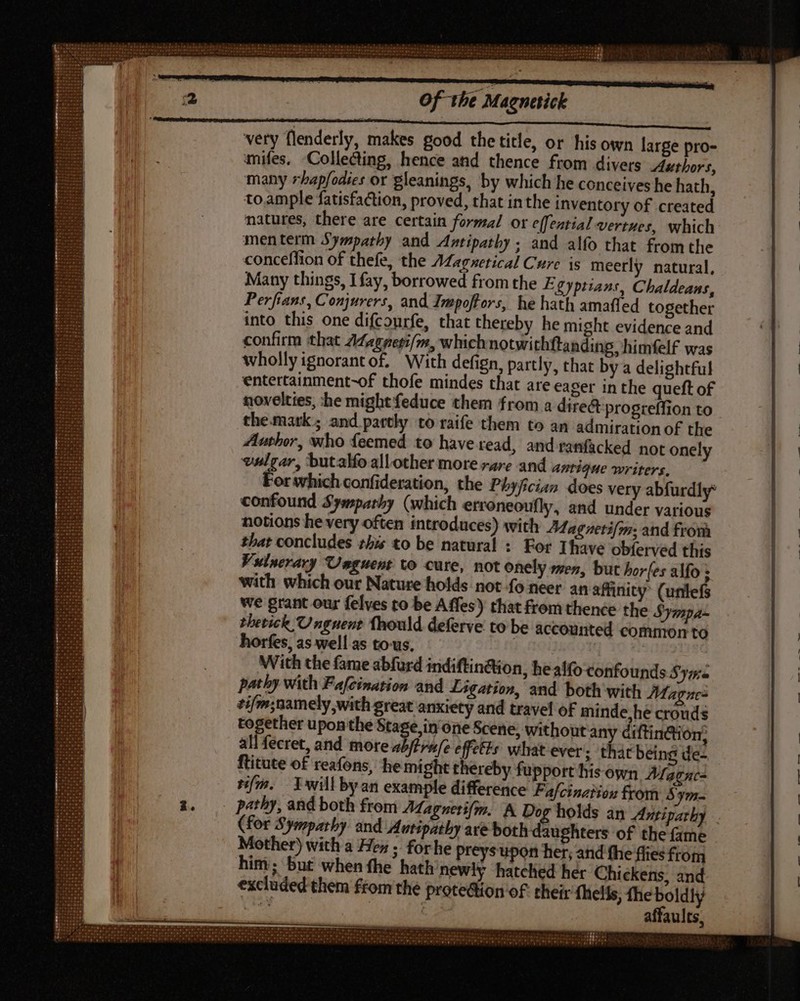 Of the Magnesick very flenderly, makes good the title, or his own large pro- mifes. Collecting, hence and thence from divers Authors, many rhapfodies or gleanings, by which he conceives he hath, to ample fatisfaction, proved, that inthe inventory of created natures, there are certain formal or effential vertues, which menterm Sympathy and Antipathy ; and alfo that from the conceffion of thefe, the AMagnetical Cure js meerly natural, Many things, I fay, borrowed from the E Syptians, Chaldeans, Perfians, Conjurers, and Impoffors, he hath amafled together into this one difcourfe, that thereby he might evidence and confirm that A¢agperi/m, which notwithftanding himfelf. was wholly ignorant of, With defign, partly, that by a delightful entertainment-of thofe mindes that are eager in the queft of novelties, he might feduce them from a direct progreffion to the.mark; and partly to raife them to an admiration of the Author, who feemed to have read, and ranfacked not onely vulgar, butalfo allother more »4re and antique writers, er which confideration, the Phyjician does very abfurdly: confound Sympathy (which erroneoufly, and under various notions he very often introduces) with Magnetifm: and from that concludes this to be natural : For Ihave obferved this Vulnerary Unguent to cure, not onely men, but bores alfo ; with which our Nature holds not fo neer an affinity (unlefs we grant our felves to be Affes) that frem thence the Sympa- Phetick Unguent fhould deferve to be accounted common to horfes, as well as to-us. With the fame abfurd indiftin@ion, healfo confounds Syitie pathy with Fafcination and Ligation, and both with Magnes ¢ifm;namely with great anxiety and travel of minde he crouds together upon the ‘agen one Scene, withoutan áiftindion, all fecret, and more abftru/e effetts: vihat ever; that being de- ftitute of reafons, he might thereby fupport his own Magne= Bm. Iwill byan example difference Fa/cinziios from 5 ym- | pathy, and both from Aagserifm, A Dog holds an Avtipathy . (for Sympathy and Autipathy are both daughters of the fame Mother) with a Hey ; forhe preys upon her; and fhe flies ftom him; but when fhe hath newly hatched her Chickens, and excluded them from the protedion o£ their fhelis, the boldly vie | affaults,