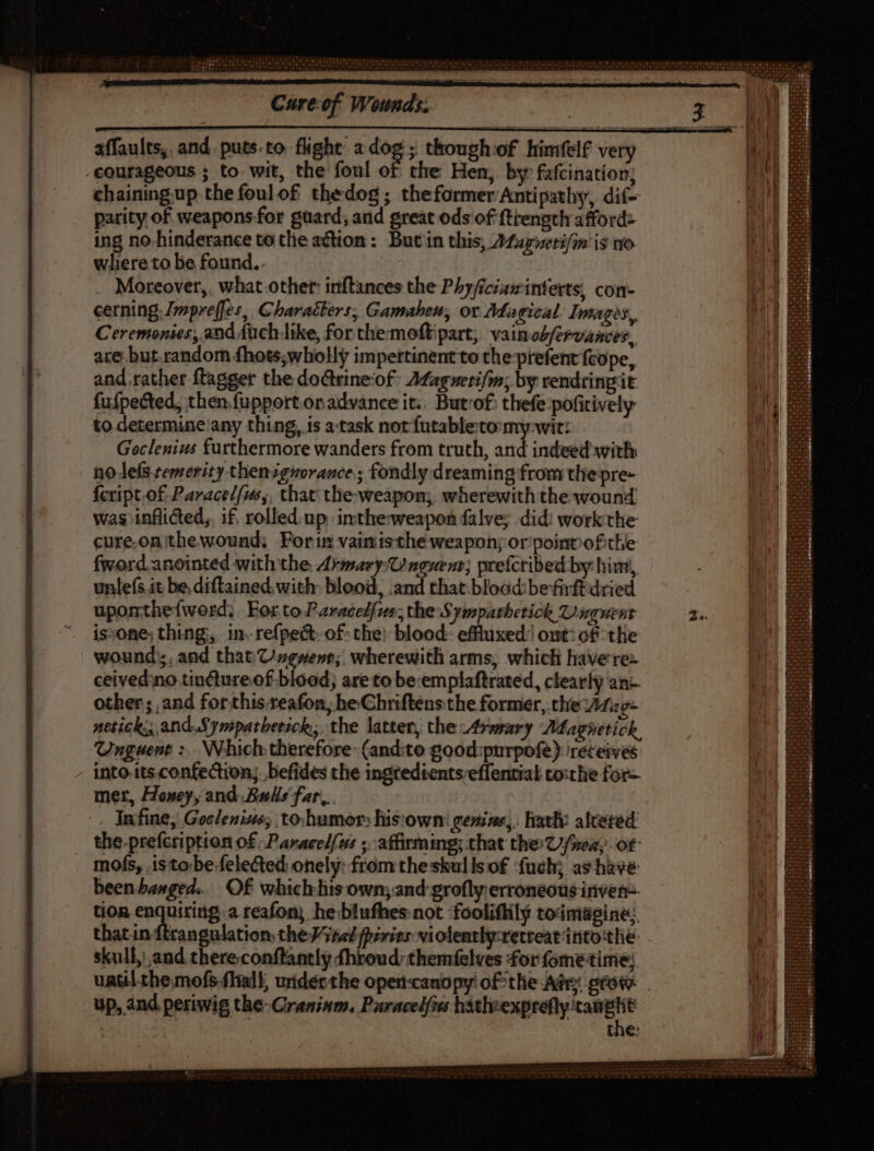 Cure-of Wounds. affaults, and puts-to flight adog; though of himfelf very -courageous ; to wit, the foul of the Hen, by fafcination; chainingup the foulof thedog; theformer Antipathy, dif- parity of weapons for guard; and great ods of {trength afford- ing no-hinderance tothe action: But in this, AZzgveri/m is tro where to be found.. Moreover, what other inftances the Phyficiawinterts, con- cerning, Jmprefjes, Characters, Gamaheu, or Magical: Images, Ceremonies, and fuch like, for themoftipart, vainoZfervances, are but.random fhots;wholly impertinent to the-prefent feope, and rather ftagger the doctrineof- Afagueri/m; by rendtingit: fufpected, then {upportonadvance it.. Butrof thefe:pofitively to determine any thing, is a-task not futableto my-wit:. - Goclenius furthermore wanders from truth, amd inate with n0 lefs temerity thenignorance; fondly dreaming from the pre- feript.of Parace/fums,, that the weapon; wherewith the wound was inflicted,, if, rolled. up. inthe-weapon falve; did: workthe cure-on;ithewound; Forin vainisthe weapons or point ofthe fword anointed with the Armary-Unguent; prefcribed by hin, unlefs it be, diftained with blood, .and that blood: befirftdried upomthefword;. FortoParacedfus; the Symparhetick Unguent is:one; thing, in. re{pect.of- the) blood: effluxed:! out: of tlie wound: and that Cugwent; wherewith arms, which havere= ceivedno.tin@ureof blood; areto be:emplaftrated, clearly an-. other ; and for this reafon, he Chriftens the former, the Ztug- netick; and Sympatbetick; the latter, the Armary Adagietick, Unguent :. Which therefore: (andito good:purpofe) ireteives - into.tts.confection;. befides the ingtedtents-effentiak co:the fot- mer, Honey, and. Balls far, |. Infine, Goclenius; to:humor: his'own: genins,. latly alceted the.prefcriptton of Paracelfus ;. affirming; that the U/neay ot mofs, .isto:be felected onely: fromthe skulls of fuch; as have been banged. Of which fis own; and grofly erroneous inven. tion enquiritig a reafon; he:blufhes not fooliflily toimagine: that in ftrangulation the 5e fpirier vi olently:retreat irito:tlie skull, and there-conftantly fhroud:themfelves 4orfometime; uatilthemofs.fliall, uiderthe open-canopy! of the Adr; prot up, and periwig the-Graninm, Puracel{ves eee | the: