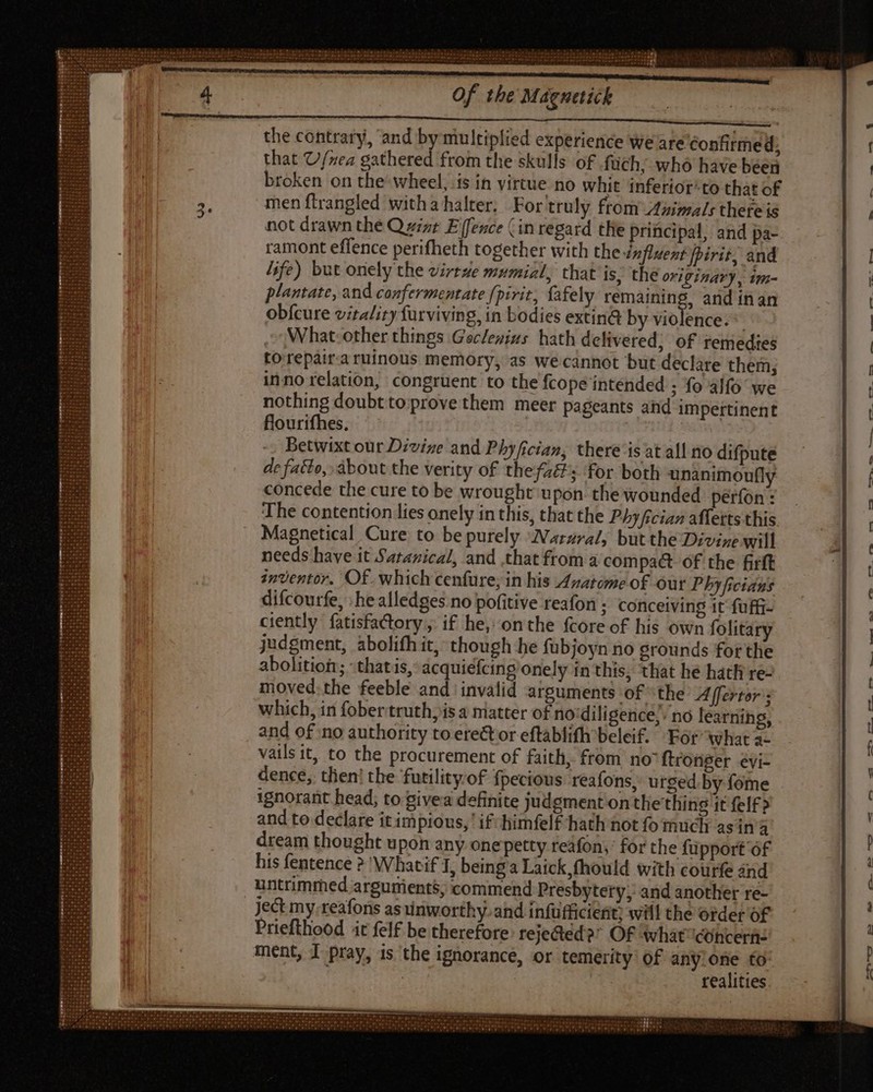 the contrary, ‘and by multiplied experience we are Confirmed, that U/nea gathered from the skulls of .füch; who have been broken on the wheel, is in virtue no whit inferior‘to that of men ftrangled witha halter; For truly from Animals thefe is not drawn the Q zizr E fence (in regard the pritci pal, and pa- ramont effence perifheth together with the influent fpirit, and life) but onely the virtze mumial, that is, the originary, 1im- plantate, and confermentate fpivit, fafely raining, and in an obícure vitality furviving, in bodies extin@ by violence. * What-other things Geclenivs hath delivered; of remedies torepair-a ruinous memory, as we cannot but declare them; inno relation, congruent to the fcope intended ; fo alfo we nothing doubttoprovethem meer pageants and impertinent flourifhes, Betwixt our Divine and Phyfician, there is at all no difpute de fatto, about the verity of thefzé's for both unanimoufly concede the cure to be wrought upon the wounded períon : The contention lies onely in this, that the Phyfician affetts this Magnetical Cure to be purely IVarzzal, but the Divine will needs have it Satanical, and that from a compa&amp;t of the firft inventor. Of. which cenfure, in his Anatome of our Phyficians difcourfe, ; he alledges no pofitive reafon ; conceiving it fuffi- ciently fatisfactory, if he, onthe {core of his own folitary judgment, abolifh it, though he fubjoyn no grounds forthe abolition; that is, acquiefcing onely in this, that he hath re- moved.the feeble and invalid arguments of the Affertor’; which, in fobertruth)is a matter of no'diligence, no learning, and of no authority to ere&amp;or eftablifh beleif. For’ what a- vails it, to the procurement of faith, from no ftronger evi- dence, then! the futility of fpecious reafons, urged by fome ignorant head; to Sivea definite judgment on thething it felf &gt; and to declare it impious,’ i£- himfel£ hath not fo much asin'a dream thought upon any onepetty teáfon;: for the fupport of his fentence ? Whatif 1, beinga Laick,fhould with courfe and untrimmed arguments, commend Presbytery; and another re- ject my-reafons as unworthy. and infufficient) will the order of Priefthood it felf be therefore: rejected?” OF whatconcern: ment, I pray, is the ignorance, or temerity’ of any.one fo: | : realities $32 4 ooguo $5» -— — — — 0 x L——a l2]