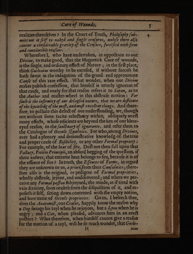 cece ncn IE EC S RR RR ERR ERRARE realities themfelves ? In the Court of Truth, Philofophy /ub- mits not it felf to naked and fingle cenfures, unlefs there alfo concur a confiderable gravity of the Cenfors, fortified with firm and convincible reafons. ! WhereforeI, who have undertaken, in oppofition to our; Divine, to make good, that the Magnetick Cure of wounds, is the fingle, and ordinary effect of Nature ; in the firft place, think Goclenius worthy to be excufed, if without fuccefs he hath fweat in the indagation of the grand. and approximate Caufe of this rare effect; What wonder, when our Divine _ makes publick confeffion, that himfelf is utterly ignorant of that caufe, and onely forthatreafon refers it to Satan, as to the Author and mafter-wheel in this abftrufe motion: “For fuch is the infirmity of our delapfed nature, thar we are deftitute z the knowledg of the moft, and moft excellent things. And there- ore, to palliate this defect of our underftanding, we, though not without fome tacite reluctagcy within, obliquely wreft many effects, whofe efficients are beyond theken of our blear- eyed reafon, to the /anttuary of ignorance, and refer them to the Catalogue of Occult Qualities. For who,among Divines, ever hadaplenary and demonftrative knowledg of thetrue and proper caufe of Rifibility, orany other Formal propriety : For example, of the heat of fire, Doft not thou fall upon that Fallacy, Petitio Principii, an abfurd begging of the queftion, if thou anfwer; that extreme heat belongs to fire, becaufe it is. of the effence of fire? Intruth, the E (fences of Forms, in regard they are unknown to us, 4 prior, from their Cau/alities,; there- fore alfo is the original, or pedigree of Formal proprierses , wholly abftrufe, jejune, and undifcovered ; and where we per- ceive any Formal paffion fubjoyned,'the minde, as if tired with vain fcrutiny, foon ceafeth from the difquifition of it, and re- pofeth it fel£, fitting down contented with the empty notion, and bare name of Occult. proprieties. Goto, I befeech thee, does.the Azatomift our Cenfor, happily know the reafon why a. Dog {wings his tayl when he rejoyces, but a Lyon when he is angry ; and a Cat, when pleafed, advances hers in an erect pofture ? What therefore, when himfelf cannot give a reafon for the motion of a tayl, will.he fo much wonder, that Gocle- ang H nites