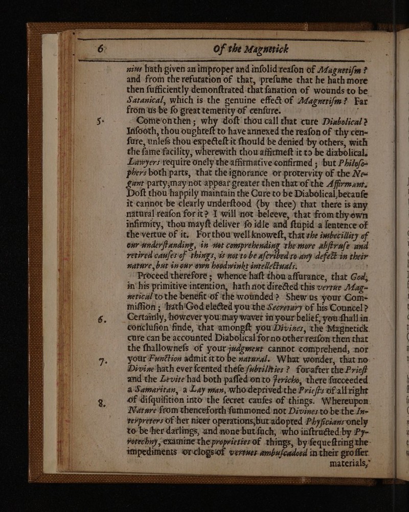 nins hath given an improper and infolid rezfon of AZagnerifim ? and from therefutation of that, ‘prefaume that he hath more then fufficiently demonftrated that fanation of wounds to be Satanical, which is the genuine effe&amp; of Adagnerifm? Far from us be fo great temerity of cenfure. Comeonthen; why doft thou call that cure Diabolical ? Infooth, thou oughteft to have annexed the reafon of thy cen- fure, unlefs thou expecteft it fhould be denied by others, with the fame facility, wherewith thou affirmeft it to be diabolical. Lawyers require onely the affirmative confirmed ; but Philofe phers both parts, that theignorance or protervity of the Ne- Sant party,maynot appear greater then thatof the Affivmant. Doft thou happily maintain the Cure to be Diabolical,becaufe it cannot be clearly underftood (by thee) that there is any natural reafon forit? I will ot beleeve, that from tliyewn infirmity, thou mayft deliver fo idle and ftüpid a fentence of the vertue of it. Forthou wellknoweft, that she imsbecillity of our tmderflanding, $n net comprehending the more abftrafe and retired caufes‘of things, e morto be afcribed ro my dcfett in their nature but inonr own hoodwinkt intellettuals. | Proceed therefore; whence'haft thou affurance, that God; in' his primitive intention, hath not dire&amp;ed this verrae Mag- netical tothe benefit of thé wounded? Shew us your Gom- miffion ; ‘hath'Godeleted you the Secretzry of hts Councel? Certainly, however you:may waver in your belief, you-thallin. conclufion finde, that amongft you:Divizer, the Maghnetick cure can be accounted Diabolical forno other reafon then that the fhallownefs ‘of your judgment cannot comprehend, nor your Funttion admit itto be »armral.. What wonder, that no- Divine hath ever fcetited thefe /pbrs//ties ?. forafter the Prief and the Zevire'had both paffed onto 7eric/o, there fucceeded. a Samaritan, a Lay man, whodeprivedthe Pric/fs of allright Nuatnre from thenceforth füummoned not Divise; to be:the Jn- verprevers of her nicer operations;butadopted Phyficsansonely inpediments Orclogsiof vertes ambufcadoed intheir gro filer. materials,” Co EN WT eee ee eee wbD Rc Q— ee €— ee el r$ —R eS -—