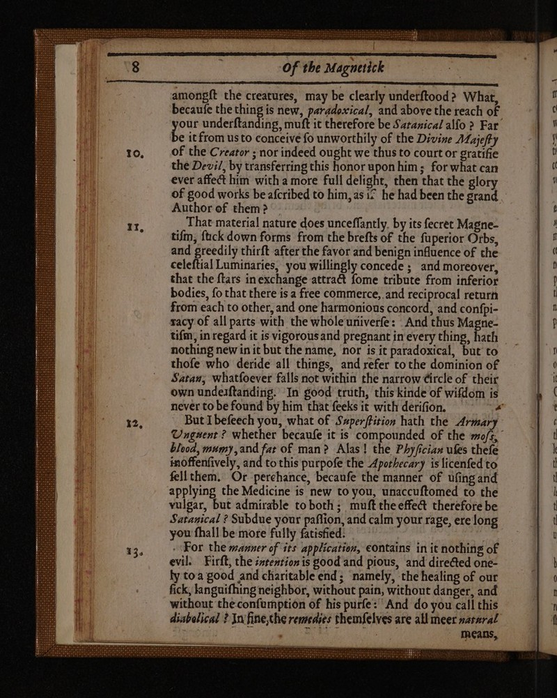 amongft the creatures, may be clearly underftood? What, : becaufe the um. is new, paradoxical, and above the reach of 0 our underftanding, muft it therefore be Saranical alfo ? Far A » it from usto conceive fo unworthily of the Divine Aajeft y a» 10, of the Creator ; nor indeed ought we thus to court or gratifie | 'U the Devi/, by transferring this honor upon him ; for what can |  ever affect him with a more full delight, then that the glory n ^ of good works be afcribed to him, asi? he had been the grand | Author of them? I) - That material nature does unceffantly. by its fecret Magne- ó * tifm, fuck down forms from the brefts of the fuperior Orbs, | 7 and greedily thirft after the favor and benign influence of the | ^ celeftial Luminaries, you willingly concede ; and moreover, |! that the ftars in exchange attract fome tribute from inferior p bodies, fo that there is a free commerce, and reciprocal return |! from each to other, and one harmonious concord, and confpi- | 7 racy of all parts with the whole univerfe: And thus Magne- if tifm, in regard it is vigorousand pregnantineverything, hath | nothing new in it but the name, nor is it paradoxical, but to |! thofe who deride all things, and refer to the dominion of | 0 ‘atau, whatfoever falls not within the narrow Circle of their Hn own undesftanding. In good truth, this kinde of wifdom is ‘ never to be found by him that feeks it with derifion. « 12, But Ibefeech you, what of $zperffHition hath the Armary ( Unguent ? whether becaufe it is compounded of the mo/s, t blood, mumy,and fat of man? Alas! the Phyfician ufes thefe k inoffenfively, and to this purpofe the Apothecary is licenfed to Ü fell them. Or perehance, becaufe the manner of ufing and | d applying the Medicine is new to you, unaccuftomed to the : vulgar, but admirable toboth ; mufttheeffe&amp; therefore be t Satanical ? Subdue your paflion, and calm your rage, ere long 3 1 you fhall be more fully fatisfied. à 1 15, For the manner of its application, eontains in it nothing of l evil. Firft, the zzteztion is good and pious, and directed one- b i ly toa good and charitable end; namely, the healing of our 0 M fick, languifhing neighbor, without pain, without danger, and n a without theconfumption of his purfe: And do you call this f n diabolical ? Ja fine;the remedies themfelves are all meer nataral í means, Fon oe Oe be ae oe Ot Oe Be Be Ob CTI wp a7 aia P. AR OS Be Fe Grae Wr qii o p o TT Ot T OF om Be SUN TENTI STE te alah 9I rer 972r qe 9 47,79 PSU. V ee
