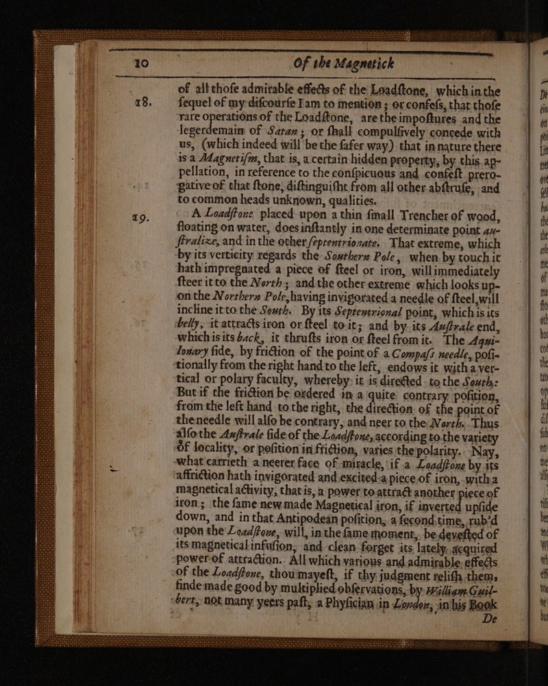 of all thofe admirable effetts of the Leadftone, which inthe fequel of my difcourfe Iam to mention ; or confes, that thofe rare operations of the Loadftone, aretheimpoftures and the legerdemaim of Satan ; or fhall compulfively concede with us, (which indeed will be the fafer way) that in nature there is a Adagueti/m, that is, a certain hidden property, by this ap- pellation, in reference to the confpicuous and. confelt. prero- gative of that ftone, diftinguifht from all other abftrufe, and to common heads unknown, qualities. A Loadftone placed upon a thin fmall Trencher of wood, floating on water, doesinftantly in one determinate point 44- ffralixe, and in the other fzpreztriozate. That extreme, which by its verticity regards the Sowrberz Pole, when by touch it hath impregnated a piece of fteel or iron, willimmediately fteer itto the North ;. and the other extreme which looks up- on the Norther» Pole, having invigorated a needle of fteel will incline itto the South. By its Septentrional point, which is its belly, it attracts iron or fteel toit; and by its Auftrale end, whichis its deck, it thrufts iron or fteelfromit. The Agui- lonary fide, by friction of the point of a Copas needle, pofi- tionally from the right hand to the left, endows it with a ver- tical or polary faculty, whereby: it is directed. to the South: But if the friction be ordered in a quite contrary pofition, from the left hand to the right, the dire&amp;ion of the point of theneedle will alfo be contrary, and neer to the Worth. Thus ‘alfothe Auftrale fide of the Loadftone, according tothe variety Of locality, or pofition in ffiGion, varies the polarity. Nay, what carrieth a neerer face of miracle, if a Loadftone by its affriction hath invigorated and excited. piece of iron, witha magnetical activity, that is, a power to attract another piece of iron; the fame new made Magnetical iron, if inverted upfide down, and in that Antipodean pofition, a fecond.time, rub'd upon the Zoz4ffoze, will, inthe fame rhoment, be devefted of its magnetical infufion, and clean forget its lately. acquired power-of attraction. All which various and admirable. effects -of the Loadftone, thou mayeft, if thy judgment relifh them, finde made good by multiplied obfervations, by #idiam Guil- Gert, not many yeers paft, a Phyfician in London; in his Book De