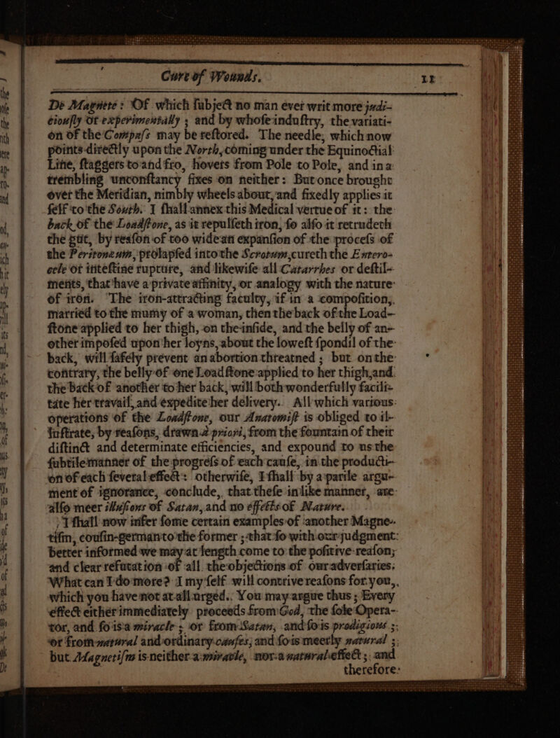 , Cort of Wounds. De Magntre: Of which fübje&amp; no man evet writ more jadi- éioufly Of experimentally ; and by whofeinduftry, the variati- on of the Compa/s may be teftored. The needle; which now points directly upon the North, cóming under the Equinoclial: Line, ftaggers toand fto, hovets from Pole to Pole, and ina trembling unconflancy fixes on neither: Butonce brought over the Meridian, nimbly wheels about, and fixedly applies it felf to the Soyrb. 1 fhallannex this Medical vertue of it: the back of thé Loadlfone, as it repulfeth iron, fo alfo it retrudech the ptit, by resfon of too wideani expanfion of the procefs of the Peritoneum, ptolapfed into the Serorsmcureth the E srero- ecle ot ititeftine rupture, and likewife all Cararrbes or deftil-- metits, that ‘have a privateaffinity, or analogy with the nature: of iron. ‘The iron-attractng faculty, if in a compofition,. married to the mumy of a woman, tlientlieback ofthe Load- ftone applied to her thigh, on theinfide, and the belly of an- other impofed upoti her loyns, about the loweft fpondil of the: back, will fafely prevent an abortion threatned ; but onthe cofitrary, the belly of one Load ftone applied to her thigh and: the back of another to ‘her back, will both wonderfully facili tate her travail, and expedite her delivery... All which various: operations of the Loadfone, our Anatomift is obliged to il- fuftrate, by reafons, drawn priori, from the fountain of their diftinct and determinate efficiencies, and expound to ms the fubtilermanner of the progrefs of each caufe, in.the producti- on of each feveral effet : otherwife, Tfhall by a:parile argu- ment of ignorance, conclude, that thefe inlike manner, are alfo meer ;Jufrons of Satan,and no éffctts of Mature. /T fhall now irifer fome certain examples of ‘another Magne-. tífin, coufin-german tothe former ; that fo with our judgment: better informed we may at length come to the pofitive-reafon; and clear refutation of all. theobjections of owradverfaries: What can ldo more? J my felf will contrive reafons for.you,,, which you have not atall.arged.. You may argue thus ; Every effe&amp; either immediately proceeds from God, the fole Opera-. tor, and fo is:a miracle; or from Satan, andfois prodigious. 5. ot from rial and ordinary-canfes; and fois meerly satura ;; i therefore: