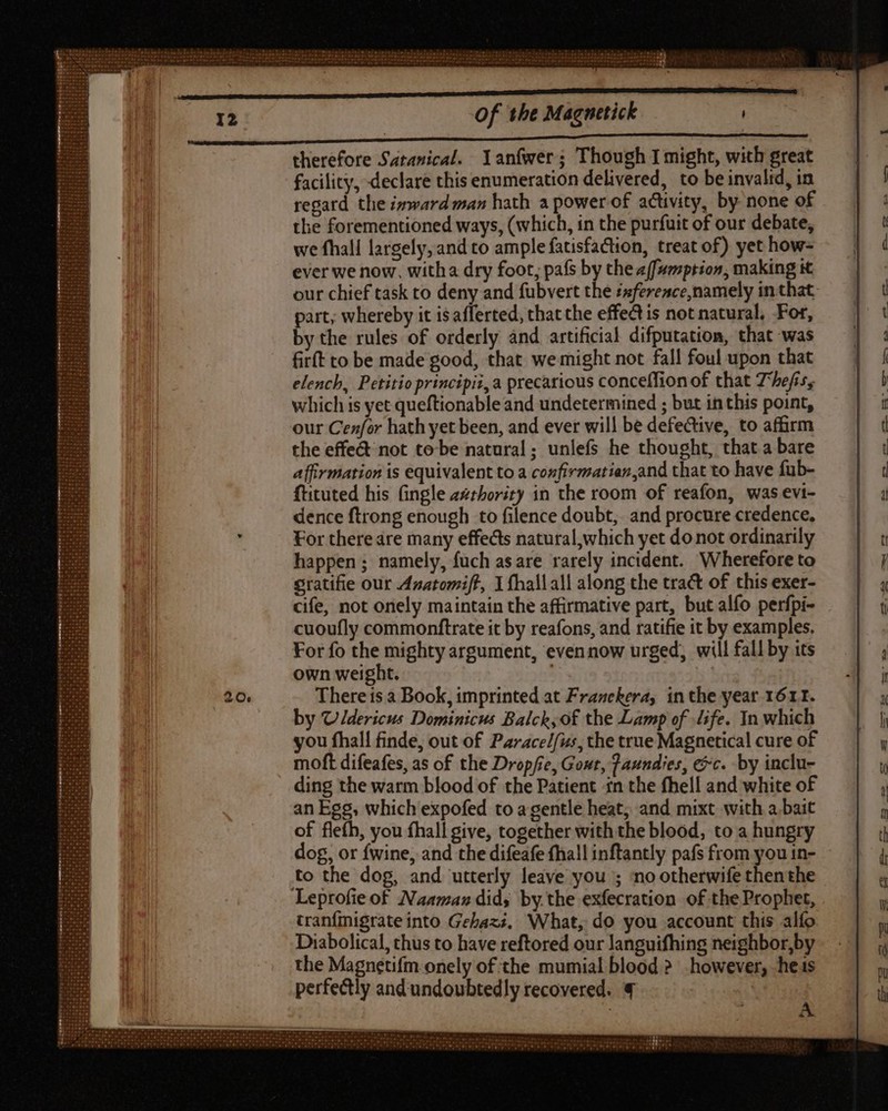 therefore Satanical. Yanfwer; Though I might, with great facility, declare this enumeration delivered, to be invalid, in regard the ixward man hath a power of activity, by none of the forementioned ways, (which, in the purfuit of our debate, we fhall largely, and to ample fatisfaction, treat of) yet how- ever we now, witha dry foot; pafs by the a(fumption, making it our chief task to deny and fubvert the isference,namely in that part, whereby it is afferted, that the effect is not natural, For, by the rules of orderly and artificial difputation, that was firft to be made good, that we might not fall foul upon that elench, Petitioprincipii,a precarious conceffionof that Theiss which is yet queftionable and undetermined ; but in this point, our Cenfor hath yet been, and ever will be defective, to affirm the effet not to be natural; unlefs he thought, that a bare affirmation is equivalent to a confirmatian,and that to have fub- ftituted his fingle azrhority in the room of reafon, was evi- dence ftrong enough to filence doubt, and procure credence, For there are many effects natural,which yet donot ordinarily happen; namely, fuch asare rarely incident. Wherefore to Sratifie our Anatomiff, I fhallall along the tract of this exer- cife, not onely maintain the affirmative part, but alfo perfpi- cuoufly commonftrate it by reafons, and ratifie it by examples, For fo the mighty argument, even now urged, will fall by its own weight. A There ts a Book, imprinted at Franekera, in the year 1611. by Uldericus Dominicus Balck,of the Lamp of life. In which you fhall finde, out of Paracel/us, the true Magnetical cure of moft difeafes, as of the Dropfie, Gout, Faundies, &amp;c. by inclu- ding the warm blood of the Patient in the fhell and white of an Egg, which expofed to a gentle heat, and mixt with a bait of flefh, you fhall give, together with the blood, to a hungry dog, or fwine, and the difeafe fhall inftantly pafs from you in- to the dog, and utterly leave you ; no otherwife thenthe - Leprofie of Naaman did; by the exfecration of the Prophet, tranfinigrate into Gebaz;, What, do you account this alfo Diabolical, thus to have reftored our languifhing neighbor,by the Magnetifm onely of the mumial blood &gt; however, hes perfectly and undoubtedly recovered. € j A