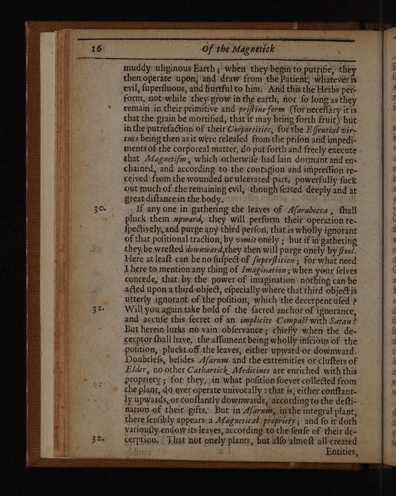 | muddy: uliginous Earth ; when’ they begin to puttifie; they themoperate ‘upon; and draw’ from. the Patient; whatevérts evil, fuperfluous, and Biurtfül to him. - And this the Hetbs per form, not while they grow in the earth, nor fo long as they remain in their primitive and priftine form (for neceflary it is that the grain be mortified, that it may bring forth fruit) but in the putrefaction of their Corporeities, for the E (fential vir- tues being then as it were releafed fromthe prifon and impedi- ments of the corporeal matter, do put forth and freely execute that /Magnetifm , which otherwife had lain dormant and en= . chained, and according to the contagion and impreffion re- ceived from the wounded or ulcerated: part; powerfully fuck out much of theremaining evil, ‘though feated deeply and at great diftancein the body. 9: If any one in gathering the leaves of A/zrabecca , fhall pluck them spward, they will: perform. their operation re- fpecively, and purge any thitd perfori; that is wholly ignorant of that pofitional traction, by vor; onely ; but if in gathering they be wrefted dowzward,they then will purge onely by foc. Here atleaft can be no fufpect of /zperftition ; for what need There to mentionany thing of Imagination; when your {elves concede, that by: the: power of imagination nothing can be acted. upon a third-object, efpecially where that third object js utterly ignorant. of the pofition; which the decerpent ufed ? Will you again take hold of the facred anchor of ignorance, and accufe this fecret of an implicite. Compal with Satan? But herein lurks no vain: obfervance; chiefly’ when the de- cerptor fhall have, theaffument being wholly infcious of the pofition, pluckt off, the leaves, either upward or downward. Doubtlefs, befides Afarum. and the extremities or clufters of Elder, no other Cathartick, Medicines are enriched with this propriety ; ‘for: they, in what pofition foever colle&amp;ed from the plant, do ever operate univocally »that is; either conftant- ly upwards, or conftantly downwards, ‘according to the defti- nation of their gifts, But in_Afaram, inthe integral plant, there fenfibly appears.a A¢agnetical propriety; and fo it doth yarioufly endow its leaves, according to the fenfe of their de- cerption. That not onely plants, but alfo almoft all-created | m Entities,