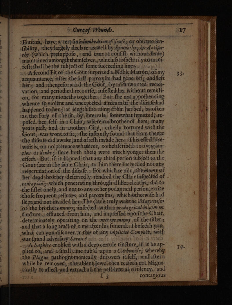 ^ Entities; /haye; a certain zdambration oft [enfe or obfeure fen- fibility, otheydargely declare aswell: by Sympathy cased nvipa- thy (which prefuppofe and cannot coriift: withoumfenie) maintained amongft them felves:; whichfatisfactorily:co-mant- feft; fhall bethe fubjectof fomefucceeding lines. 5 “ok fecond Fit of the Gout furprized:asNobleMatrdn bofimy acquaintance; after ithe firlt :paroxyfm;had gonerOffpandilert ohers) anduthenceforwardsthe Gout, :byanitnwonted |recidi- vation,:and periodicabrecourfe,: infefted her $rithoutiremiff- on, for: many.nioneths together, But» fhe notiappréhending whence fo violent and unexpected. d:remirn of tbe difeafehad happened: rocher.?! at lengtlufhe:rifing from herbed, asoften cas. the:fury of thé fit; by. ibtervals: fomewhattemitted pxe- pofed.ther: felf ina Chdirs:whereima'brotherdf hers;:anany yeats paft and, in-anotheroCity, erbelly ‘tortured witliche Gout; waswont.to fit; fhe inftantly found that from thence -tlie:difeafe didiawake/and»afrefh invade her This effedt'like- | wwifeiis, oh no!prétence whatever, | torbelaféribéd: tadmaguna- rion or doubr s:fince both thefe were niuch yonger then the effet. But. if it hapnedthat any third perfon fubject to the -Gout fatein the fame Chair; to him there fueceeded notany ; reincrudation'of the difeafe.o For which xeafón thesmumyof her deadsbróthér;efervedly:rendred the Cliair fufpected of . contagion.sswhich penetratingithróugh allHer cloaths;:did.to -the ifter onely;and not.to any-other podagrical perfon,excite :thofe frequent: refluxes. and paroxyfms,! whichiotherwife had flept;and notifivaded her.The caufe truly wasthe /Magrzetifm jofithe brothetemumy; infected: witha prodagrical dniafm ox £inc&ure ; eftiuxedofrom hit; and impreffed mpor the:Chair, determinately operating. on the:wterineimumy .of the filter; -and that à long tract of. timeaftershis funeral; ;Ibefeech you, what éah yon difcover- in.this of any imiplicizt Compact, with ur Brand adverfary Satan? ^: jos: 30:21:31 * -:3nÀ Sapbireenobled with à.deep coerule tin@ure, if: it be ap- plied.to, and: a/frhall time tub?d pon: a Carbuncle; whereby the Plague pathognomorically -difcovers 1t felf, :and aftera while be removed; »the'abfent fewelithen ceafeth not Mágne- tically to.alle&t -and extract all clie peftilensial virulency, and : ae Noe ae: | . contagious