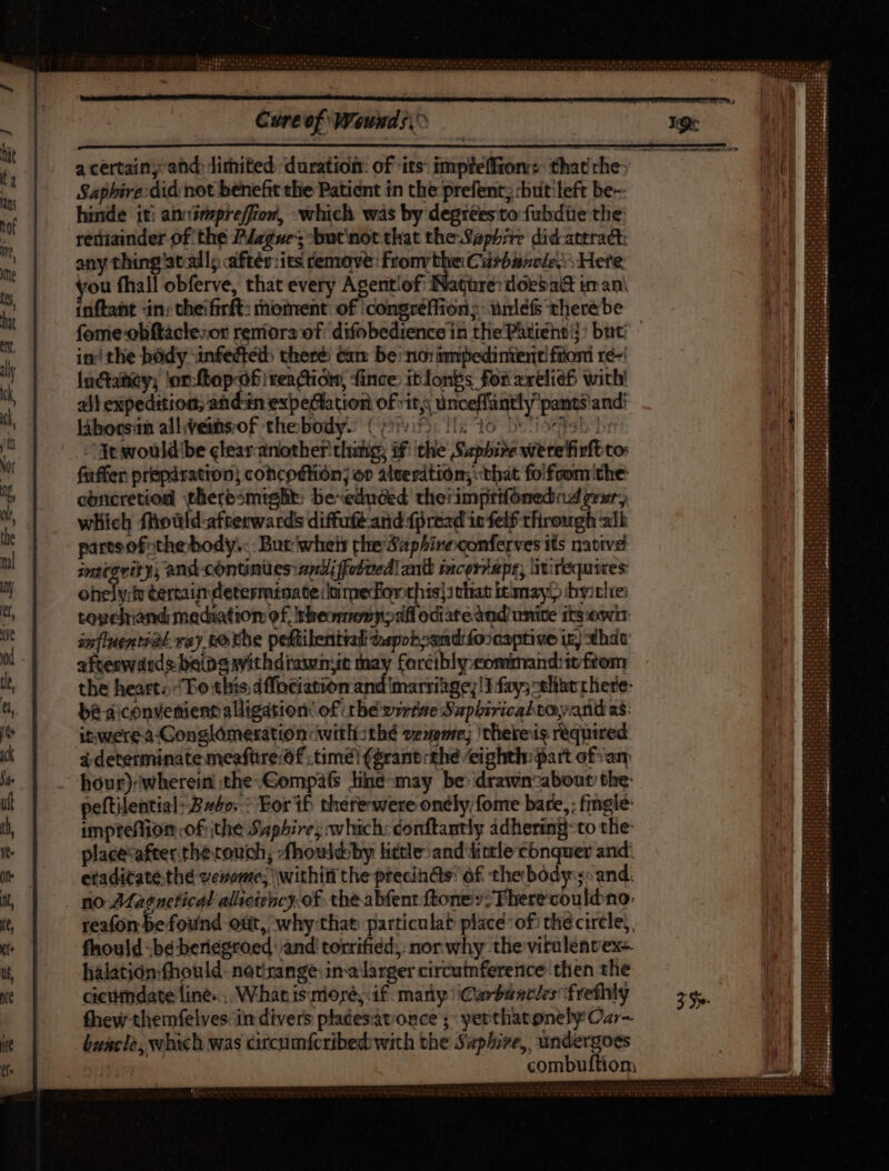 a certain ahd dithited duration: of its: impteffron: that rhey Saphire did: not benefit the Patidnt in the prefent; cbutiteft be- hinde it: ahvimpreffion, Which was by degréeesto fubdüe tbe rethiainder of the PJzgze; -but'not that theSaphb;re didattract: any thing atadl; aftér:its remove: fronvthe Curbancle ^ Here etn fhall obferve, that every Agentiof: INagüre: doesa& im an. aftaht in; theifirft: moment: of /congréffion; urnlefs therébe fomie-obftácle:or reniora of: difobedience in thePhtient;j: but ini tlie bódy infectétb there Cam be: no: imipedintenti fuori ré= luctatity; 'or:fbop-óf renction, fince: itlonbs fos arelief with! all expedition; andiin expeGation of vit, unceflantly pants and: laborsin allveinsof thebody- (yi: iis 16 500b he At would be clearcanother thing, of the Saphire vrerefivft co füffer prepáration) cohcodtion; op ateerdtion; that folfoom'the concretion tlieresmtgBt: bexeduded therimprifonediad zrzr; which floüld-afterwards diffufé and {pread is felf through alb parts ofthe body... But whey the Saphineconferves its native znitarir), and continues:andiffedvedl an incor? apr, M requires hele & cercaimdetesminate limedonrhis|s that bemayl) bysclie: toyelrand mediation of, bheomenyoall odiateànd unite itsowir influential. va) tothe peftilential Gapobosndfoocsptive itj xhdu afteswdrds being withdrawmt may forcibly:comimand:it from the heart; To thts, dfüciatsbn ipd übsisiiet ITfay;-tliat there- be diconvemient alligation of ithe virtue Supbirical toy and as: itwerea Gonglómerátioncwitli:thé vexenre; )thereis required i determinate meafüre:of time! (grant the eighth: part ofsary hour) wherein the: Gompafs line-may be drawnzabout the: peftilential- Eso: : For if there wereonely;fome bare, : finglé: impteffion of the Saphire; which: donftantly adhering-to the: placevafter. the touch; -fhouldsby little:and Aintle conquer and: eradicatethé verme; \withif the ptecin&s: of the body:s0 and. . no 7Magnetical alsoiency-of the abfent ftoney:Fherecouldno: reafon be found ott, why-that particulat place of! the circle), fhould bé beriegroed and! torrified; nor why the vitulentex- hàlatión:fhould. netirange:in-alarger circutnference then the ciciidate line... W.hat 1s mioré, i£. many ^ iCuyturacles frefhlg fhew themfelves: in divers placesat. once ;; yerthatonely Car~ buacle, which was citcumfcribed: wich the Saphire, undergoes