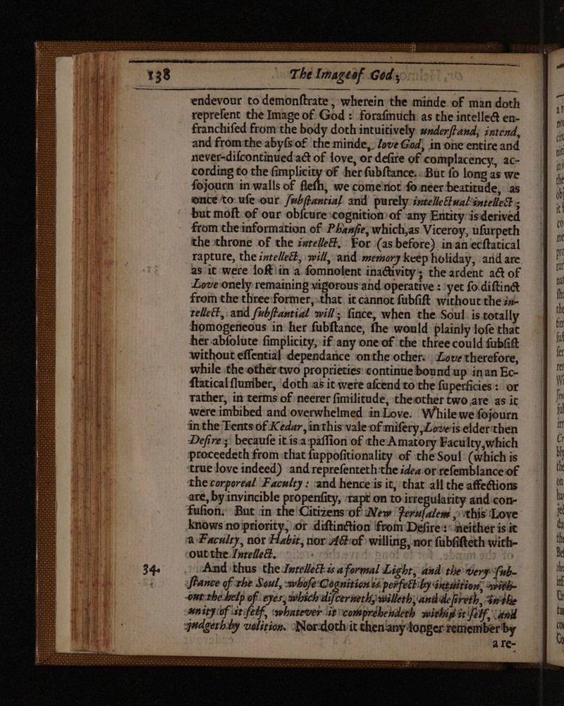 endevour to demonftrate , wherein the minde of man doth reprefent the Image of God : forafmuich as the intelle@ en- franchifed from the body doth intuitively underftand,; intend, and fromthe aby(s of the minde, love God) in one entire and never-difcontinued act of love, or defire of complacency, ac- cording to the fimplicity of her fubftance. But fo long as we fojourn in walls of , We come riot foneer beatitude, as once to: ufe our. /p^(lantia] and purely intelleftualintelled ; but molt of our obfcure cognition of any Entity-isderived from theinformation of Phaafe, which,as Viceroy, üfurpeth the throne of the i#relle, For (as before) inan ecftatical rapture, the intellect, will, and memory keep holiday, and are as it were loftiin a fomnolent inactivity’; the ardent a&amp; of Love onely remaining vigorous and operative : ‘yet fo diftin&amp; from the three former, that. it cannot fübfift without the ;a- tellett, and fubftantial will; fince, when the Soul. is totally homogeneous in her fubftance, fhe would plainly lofe that her abfolute fimplicity, if any one of the three could fubGt without effential dependance onthe other: Love therefore, while the other two proprieties continue bound up inan Ec- ftatical lumber, doth as it were afcend to the fuperficies : or rather, in terms of neerer fimilitude, theother two are as it were imbibed and overwhelmed inLove. Whilewe fojourn inthe Tents of Kedar, inthis vale of mifery ;Loveis elder then Defire'; becaufe it.is.a:paffion of the-A matory Faculty,which proceedeth from that fuppofitionality of the Soul: (which is true love indeed) and reprefenteth he idea.or refemblance of the corporeal Faculty: and hence is it, that all the affections are, by invincible propenfity, ‘rapt on toirregularity and‘con- fufion; But in the Citizens-of Wew ferulalem , this ‘Love knows no priority, or diftinction from Defire : ' neither is it a Faculty, nor Habit, nor Adof willing, nor fübfifteth with- out the. 7»telle&amp;., r5 nf: And thus the Jwrellett- ss aformal Light, andi the Wery fub- tance of the Soul, -whofeCo nition ts perfettiby Gntaition, with- -ont:the help rt eyes, which difcerneth, willerh, and de freth, tithe snity of stifelf, whatever it comprdbeudetb. soitbi it Jeff, unk qudgerhby volition. Nor-doth it then'any'longer remember by a re-