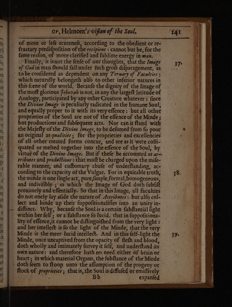 of. more or lefs acutenefs, according to the obedient or re- fractary predifpofition of the recipient : cannot but be, for the fame reafon, of more clarified and füblime energy in sa». Finally, it isnot the fenfe of our thoughts, that the Image of Godin man fhould fall under fuch grofs difparagement, as ' tobeconfidered as dependent onany Ternary of Faculties ; which naturally belongeth alfo to other inferior natures in this fcene of the world, Becaufe the dignity of the Image of the moft glorious 7ehovah is not, in any the largeft latitude of Analogy, participated by any other Creature whatever : fince the Divine Image is peculiarly radicated in the humane Soul, and equally proper to it with its very effence: butall other proprieties of the Soul are not of the effenceof the Minde; but productions and fubfequent acts. Nor canit ftand with the Majefty of the Divine Image, to be defumed from fo poor an Original as qualities; for the proprieties and excellencies of all other created forms concur, and are as it were colli- quated or melted together into theeffence of the Soul, by virtue of the Divine Image. But if thefe be accounted as a;-- tributes and produtlions + that muft be charged upon the mife- rable manner, and cuftomary abufe of underftanding, ac- cotding to the capacity of the Vulgar. For in equitable truth, the minde is one fingle act, pure,fimple, formal, homogeneous, and indivifible ; in which the Image of God doth fubfift proximely and effentially. So that in this Image,-all faculties do not onely lay afide the nature of Artributes : but alfo col- lect and binde up their fuppofitionalities into an ‘unity in- diftinct. Why, becaufe the Soul isa certain fubftantial light within her felf ; or a fubftance fo lucid, that in fuppofitiona- lity of effence,it cannot be diftinguifhed from the very light : and her intellect is fo the light of the Minde, that the very Minde is the meer lucid intelleét.. And in this felf-light the Minde, once uncaptived from the opacity of flefh and blood, doth wholly and intimately furvey it felf, and underftand its own nature: and therefore hath no need either of brain or heart; in which material Organs, the fubftance of the Minde doth feem to ftoop unto the affumption of the progeny or ftock of proprieties ; that is, the Soul is diffufed or emiffively Bb expanfed - p