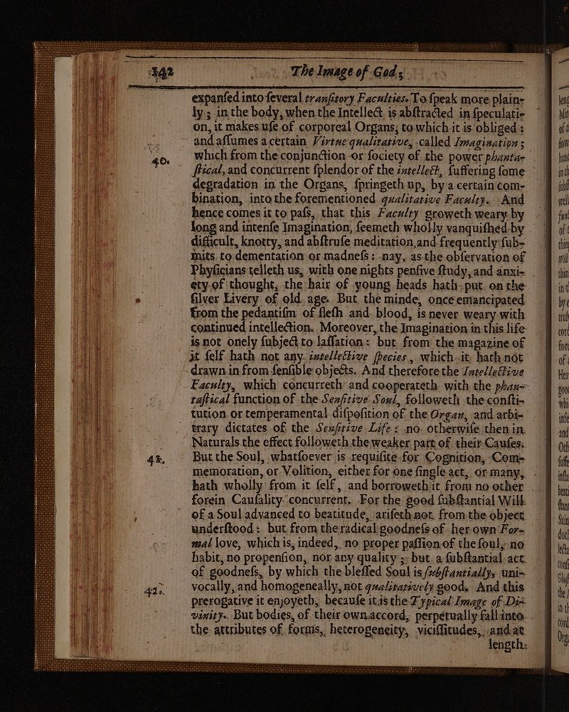 H HU HHEEEHT:: The Image of Gods expanfed into feveral tranfitory Faculties. Tofpeak more plain: ly ; inthe body, when the Intellect, is abftracted in {peculati- on, it makes ufe of corporeal Organs; to which it is obliged : and affumes acertain Virtue qualitative, called Imagination ; which from the conjundion -or fociety of the power phantae fical, and concurrent fplendor of the :xtellect, fuffering fome degradation in the Organs, fpringeth up, by a certain com- bination, into the forementioned qualitative Faculty... And hence comes it to pafs, that this Facz/ry groweth weary. by long and intenfe Imagination, feemeth wholly vanquifhed.by difficult, knotty, and abftrufe meditation,and frequently: fub- Inits. to dementation or madnefs : nay, as-the obfervation of Pbhyficians telleth us, with one nights penfive ftudy, and anxi- ety.of thought, the hair of young heads hath. put. on the filver Livery of old. age. But the minde, once emancipated from the pedantifm of flefh and. blood, is never weary with continued intellection. Moreover, the Imagination in this life: is not onely fubjectto laffation: but from the magazine of Xt felf hath not any. ivtellective fhecies, which-it, hath nót drawn in from fenfible obje&amp;s. And thereforethe ZatelleGive Faculty, which concurreth and cooperateth with the phax-~ taf ical function of the Seafrive Sogl, followeth the confti- tution or temperamental difpofition of the Orgaz, :and arbi- trary dictates of the Seuftive Life: no. otherwife then in. Naturals.the effect followeth the weaker part of their Caufes. But the Soul, whatfoever is requifite for Cognition, Com- memoration, or Volition, either for one fingle act, or many, hath wholly from it fel£, and borroweth it from no other forein Caufality concurrent, For the good fubftantial Will. of a Soul advanced to beatitude, arifeth not. from the object underftood : but from the radical goodnefs of her own For- mal love, which is, indeed, no proper paffion of the foul; no habit, no propenfion, nor any quality ;- but. a (ubftantial act. of goodnefs, by which the bleffed Soul is /s5ftantialIy, uni- vocally, and homogeneally, not gualitatswely good. And this prerogative it enjoyetb, becaufe itis the Z ypicad Image of Dis vinity.. But bodies, of their own.accord, perpétually fall.into. the: attributes of. formis, heterogeneity, viciffitudes,. ee | engtit: