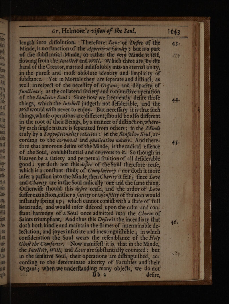 Minde, is no function of the Zpperirioe faculty V but isa part of the fubftancial -Minde; or rather the very Miside it fel£, flowing from the Farell: and wil/. Which three afe, by the hand of the Creator, married indiffolübly into an eternal unity, in the pureft and moft abfolute identity and (implicity of fubftance. “Yet in Mortals they are feparate and diftin&amp;t, as funttions ; as the collateral fociety and conjun&amp;tive opération of the Senfitive Soul: Since now we frequently defire chofe things, which the /»re/ec&amp;t judgeth not defiderable, and thé wil would with never to enjoy. Butneceffaty it isthat füch things,whofe operations are different, fliould be alfo different in the root of their Beings, by a manner of diftin&amp;ion,;whére- by each fingle nature is feparated from others; “inthe Afindé truly by a Suppofitionality relative inthe Seafirrve Soul, ac- cording to the corporeal and qualitative nature. And there- fore that amorous defire of the Minde, isthe radical effence of the Soul, confubftantial-and cozvous to it. So though in Heaven be a fatiety and perpetual fruition of all defiderablé good: yet doth not this defre of the Soul therefore ceafe, which is a conftant ftudy of Complacency : nor doth it more infer a paffion into the Minde,then Charity it félf; fince Love and Charity are inthe Soul radically oné and the fame thing. Otherwife fhould: this defre ceafe, and ‘the ardor of Love fuffer extinction, either a /atiety or infexfility of fruition would inftantly {pring up; which cannot confift with a ftate of full beatitude, and would infer difcord upon the calm and con- ftant harmony of a Soul once admitted into the Chorm of Saints triumphant, And thus this Defireis the incendiary that doth both kindle and maintain the flames of interminable de- lectation; and joyes infatiate and inextinguifhible ; in which confideration the Soul wears the refemblance of the Ho/y Ghoft the Comforter. Now manifeft it is, that in the Minde, the Jntellett, will; and Love arefubftantially counited: but in the fenfitive Soul, their operations are diftinguifhed, ac- cording to the determinate alterity of Faculties and their 2 defire, dence 46.
