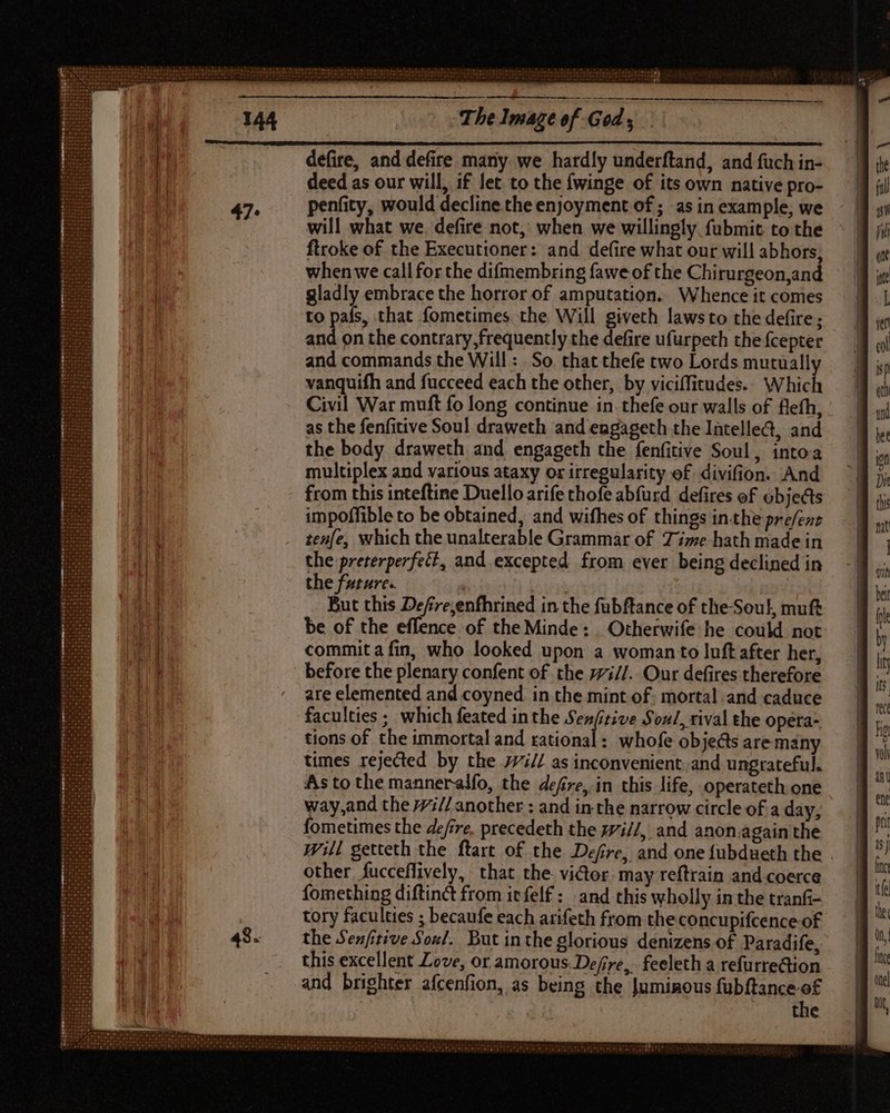 defire, and defire many we hardly underftand, and fuch in- deed as our will, if let to the fwinge of its own native pro- penfity, would decline the enjoyment of ; as in example, we will what we. defire not, when we willingly. fübmit to the ftroke of the Executioner: and defire what our will abhors, whenwe call for the difmembring fawe of the Chirurgeon,and gladly embrace the horror of amputation. Whence it comes to pals, that fometimes the Will giveth laws to the defire; and on the contrary, frequently the defire ufurpeth the fcepter and commands the Will: So that thefe two Lords mutually vanquifh and fucceed each the other, by viciffitudes. Which Civil War muft fo long continue in thefe our walls of flefh, as the fenfitive Soul draweth and engageth the Intelle&amp;, and the body draweth and engageth the fenfitive Soul, intoa multiplex and various ataxy or irregularity of. divifion. And from this inteftine Duello arife thofe abfurd defires of objects impoffible to be obtained, and wifhes of things in-the pre/ent tenfe, which the unalterable Grammar of Time hath made in the preterperfect, and excepted from ever being declined in the future. | | But this Defre,enfhrined in the fubftance of the-Soul, muft be of the effence of the Minde: _ Otherwife he could not commit a fin, who looked upon a woman to luft after her, before the plenary confent of the 7i//. Our defires therefore are elemented and coyned in the mint of; mortal and caduce faculties ; which feated inthe Sarr Soul, rival the opera- tions of the immortal and rational: whofe objects aremany times rejected by the 77;// as inconvenient. and ungrateful. As tothe manneralfo, the defre, in this life, operateth one way,and the 77;// another : and in the narrow circle of a day, fometimes the Zire. precedeth the z7i//, and anon.again the will getteth the ftart of the Defre, and one fubdueth the other fucceffively, that the. victor. may reftrain and coerce fomething diftinct from itfelf : and this wholly in the tranfi- tory faculties ; becaufe each arifeth from the concupifcence of the Senfrtive Sos/. But inthe glorious denizens of Paradife, this excellent Love, or amorous. Defre,, feeleth a refurrection and brighter afcenfion, as being the Juminous fubftance of the