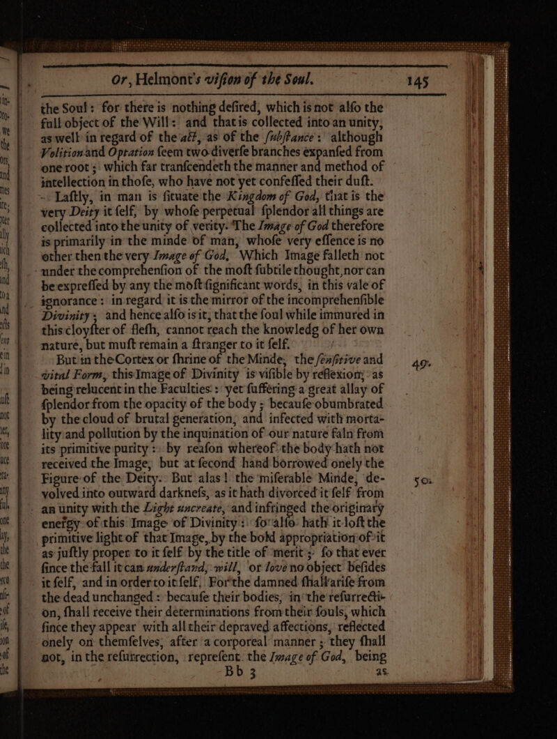 the Soul: for there is nothing defired, which is not alfo the full object of the Will: and thatis collected into an unity, as well in regard of the 4£, as of the /ub/tance: although Volition. and Optation feem two-diverfe branches expanfed from one root; which far tranfcendeth the manner and method of intellection in thofe, who have not yet confeffed their duft. ~ Laftly, in man is fituate the Kingdom of God, that is the very Deity it felf, by whofe perpetual fplendor all things are collected into the unity of verity. The Image of God therefore is primarily in the minde of man, whofe very effence is no other then the very Image of God, Which Image falleth not under the comprehenfion of the moft fubtile chought,nor can be expreffed by any the moftfignificant words, in this vale of . ignorance : in regard it isthe mirror of the incomprehenfible Divinity; and hence alfo isit; that the foul while immured in this cloyfter of flefh, cannot reach the knowledg of her own nature, but muft remain a ftranger to it felf. But tn the Cortex or fhrine of the Minde; the /eafrive and vital Form, thisImage of Divinity is vifible by reflexion; : as being relucent in the Faculties: : yet fuffering a great allay of fplendor from the opacity of the body ; becaufe obumbrated by the cloud of brutal generation, and infected with morta- lity.and pollution by the inquination of our nature faln from its primitive purity :: by reafon whereof: the body hath not received the Image, but atfecond hand borrowed onely the Figure of the Deity: But alas! the miferable Minde, de- volved into outward darknefs, as it hath divorced itfelf from . an unity with the Light sscreate, and inftinged the originary enefgy of this Image of Divinity: fo alfo: hath itloftthe primitive light of that Image, by the boM appropriatioriof-it as-juftly proper to it felf by the title of ‘merit’; fo that ever fince the fall it cam anderftand, will, or love no object: befides - it fel£, and in ordertoitfelf, Forthe damned fhall'arife from the dead unchanged : becaufe their bodies, in’ the refurredti- on, fhall receive their determinations fromtheir fouls, which fince they appear with all their depraved affections, reflected onely on themfelves; after a corporeal: manner ; they fhall pot, in the refurrection, pras the wage of God, being Bb 3 as.