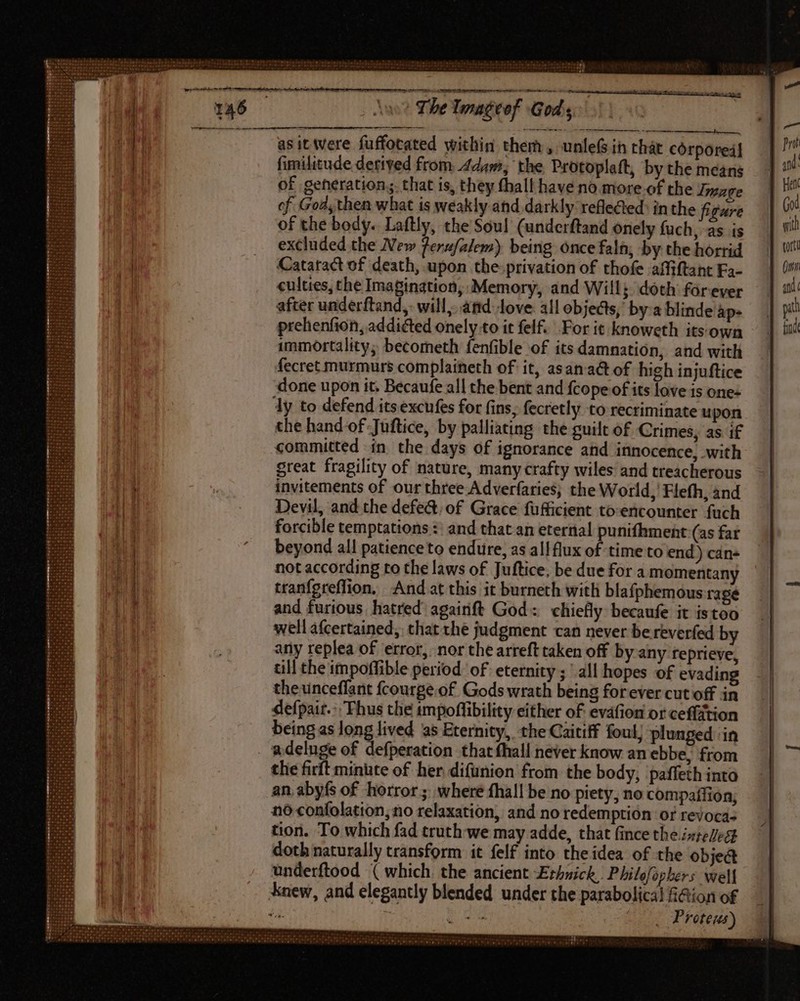 | The lmaéeof Gods asit were fuffocated within them, unleG in that córporeil fimilitude derived from 4dam, the Protoplaft, by the means of generation; that is, they fhall have no. more-of the Image of God; then what is weakly and darkly refleed in the figure of the body. Laftly, the Sou! (underftand onely fuch, as is excluded the New ferufalem) being once faln, by the horrid Cataract of death, upon the-privation of thofe affiftant Fa- culties, the Imagination, Memory, and Will; doth forever after underftand,: will. and love all objects, by:a blinde ap- prehenfion, addicted onely to it felf. For it knoweth its own immortality; becometh fenfible of itsdamnation, and with fecret murmurs complaineth of it, asan act of high injuftice done upon it, Becaufe all the bent and {cope of its love is ones dy to defend its excufes for fins, fecretly to rectiminate u pon the hand of Juftice, by palliating the guilt of Crimes, as if committed in the days of ignorance and innocence, with great fragility of nature, many crafty wiles and treacherous invitements of our three Adverfaries; the World, Flefh, and Devil, and the defe&amp; of Grace fufficient to-encounter fuch forcible temptations :: and that an eternal punifhment (as far beyond all patience to endure, as al! flux of time'to end) can not according to the laws of Juftice, be due for a momentany tranfereffion. And at this it burneth with blafphemous rage and furious hatred’ againft God: chiefly becaufe it istoo well afcertained, that the judgment can never be reverfed by any replea of ‘error, nor the arreft taken off by any reprieve, till the impoffible period of eternity; all hopes of evading theunceffant fcourge.of. Gods wrath being forever cut off in defpait.: Thus the impoffibility either of evafion or ceffation being as hang dived as Eternity, the Caitiff foul) plunged in adeluge of defperation that fhall never know an ebbe; from the firft minute of her difunion from the body, 'paffeth into an abyfs of horror; where fhall be no piety, no compaífion, no confolation, no relaxation, and no redemption or revoca- tion. To which fad truth we may adde, that fince the isteled doth naturally transform it felf into the idea of the obje@ underftood ( which. the ancient Erhnick, Philofophers well knew, and elegantly blended under the parabolical f@ion of . T ^ b pd | Proteus) | HMM ernst Y