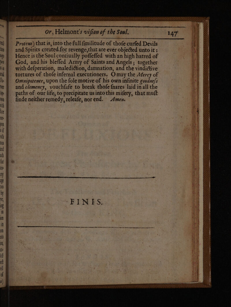 Proteus) that is, into the full fimilitude of thofe curfed Devils and Spirits created for revenge,that are ever objected unto it : Hence is tlie Soul contiually poffeffed with an high hatred of God, and his bleffed Army of Saints and Angels; together with defperation, maledi@ion, damnation, and the vindi&ive tortures of thofe infernal executioners. O may the AZercy of Ovcnipotence, upon the fole motive of his own infinite goodne/s and clemency, vouchfafe to break thofe fnares laid inall the paths of our life, to precipitate us into this mifery, that muft finde neither remedy, releafe, norend. Amen