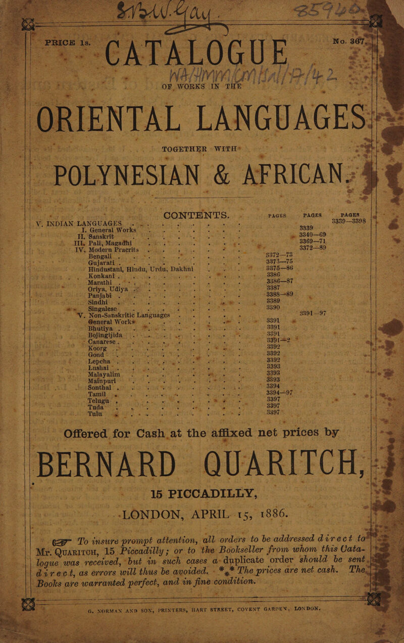                                  tet a oe fives “CoNTENTS. cid PMG ES i &amp; PAGES” PAGES ve INDIAN LANGUAG 5. fhe Pawar         S x Trae en 3339—3398 | i _I. General Works — 5 : Bate Z 3339. spears 5! TI. Sanskrit — ag a ; Sentiee PRES al 3840—69 © Beas wee Bit Pali, Magadhi Scitech ae age a re Ga ROOT Ape TS mae aA 1 AN, Modern Pracrits ; F a ee eee ~~ .3372—89 ee Sk PGA ss ag Gores sagivit or BSTI— 7a eS rk . Gujarati . : 5 ae war ea 3373—75 » Hindustani, Hina, Urdu, Dakhni : eee aa oe 3875 —86 Konkani . aS Tee eS) com ; eyes e Was “ ee 8386 = : i ‘Marathi .°- Seine GaSe es Sher OC): y Se eae Oriya, Udiya ARP Si APSA raven to fe Ges - Panjabi . Gr Nc eae ee -3388—89. ~ Sindhi Se Ee ast &lt;p BORO Es fey a tg Pe              leat Sep ioke | Ek eee ote gage eS a ae ~\. ‘Singalese_ as oe a we 7 Pree ee eee ‘Non-Sanskritic Langues: ne ig Sie res 7 888197 Bos {toe So ameral Works: a a A eee hae Sime SOOM Fe ee Te Bee te “Bolmeyida. eee ees a ce ee goer Ye jingijida — eee ee tee Sr 33012 esi Canarese . : - Koorg | . ~ Gond * ioe ee pada Sate 3392  Seopa a yin BAN Gy » Lushai ~ fg cur geeners pata Pee ayes 3393. ¢ Maayate et ga eens Geet - 3393 - : 3  fd ae 3393. ger ey Ae | : “3394  ‘Sonthal .. ae: Sas BS eS etiees Per eae eee yt Tamil. sss Seek aE Gy Be ad Si 339497. Ro rapt oo ag el . Telugu Sas oe aa Ct ee oo. SOR oe ee eee Tuda- = hae Se See ES FSG eT keg aR TR RRO oc hcahe teen Paees! eae 5 e ees ata eta. 8397, ae a 2      ot ; PICCADILLY, “LONDON, APRIL 15, 1886.   Se To’ insure pais etention, gil alee to be wear essed Pardes - diet be caticie 15. Piccadilly ; or to the Bookseller from whom this Cata- |p was. received, “but im such cases a ai a order should be sent .\&amp; tp: 4, as errors. s will thus be avoided. - a Lhe upriees are net cash. Th Be    