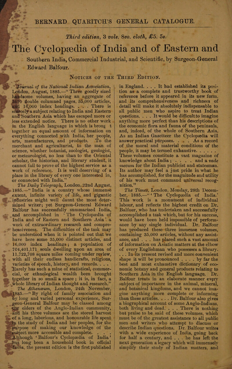  en =  a 2 eee - Edward. Balfour. i  &gt; ” London, August, 1885.—‘ Three goodly sized h@hdsome volumes, having an aggregate of double columned pages, 35,000 articles, 16,000 index headings. . There is 8¢ elya subject relating to India and Eastern and’Southern Asia which has escaped more or less extended notice. There is no other work im the English language in which is broug t together an equal amount of information on everything connected with India, her people, / arts, manufactures, and products. -To the merchant and agriculturist, to the man. of science, whether botanist, zoologist, geologist, or meteorologist, no less than to the Oriental scholar, the historian, and literary student, it cannot fail to prove of the highest service as a work of refereuce. It is well deserving of a &amp; ae Vsirnat of the National Indian Association, oo or connected with India.” The Daily Telegraph, London, 22nd Angust, »1885.—“ India is a country whose immense extent, infinite variety of life, and gigantic », industries might well daunt the most deter- mined writer; yet Surgeon-General Edward Balfour has successfully summarized India, “and accomplished in ‘'The Cyclopedia of India and of Eastern and Southern Asia’ a work of extraordinary research and compre- .® hensiveness. The difficulties of the task may be understood when it is pointed out that we have here some 35,000 distinct articles, and * 16,000 index headings ; a population of . 704,401,171 souls dwelling upon an area of 11,722,708 square miles coming under review, » with all their endless handicrafts, religions, varieties of speech, history, and records... . » “Rarely has such a mine of statistical, commer- cial, or ethnological wealth been brought . together in so small a space ; it is, in fact, a p UMHS ¢ The Atheneum, London, 24th November, 1885.— By right of family association and y long and varied personal experience, Sur- _geon-General Balfour may be classed among ‘ elders of the Anglo-Indian community, = his three volumes are the stored harvest     the study of India and her peoples, for the purpose of making our knowledge of the ee more accessible and complete. . en ‘Balfour’s Cyclopedia of India’ a =    . It had established its posi- tion asa complete and trustworthy book of reference before it appeared in its new form, and its comprehensiveness and richness of _ all public men who aspire to treat Indian questions. . . . It would be difficult to imagine anything more perfect than his descriptions of the economic flora and fauna of the peninsula, and, indeed, of the whole of Southern Asia. As an Indian Gazetteer the Cyclopedia will answer practical purposes. . . . Asa record of the moral and material conditions of the people, it may be termed exhaustive. ..... These volumes constitute a vast magazine of knowledge about India; . . . and a vade mecum for the Indian publicist and statesman. Its author may feel a just pride in what he has accomplished, for the magnitude and utility of his work must command universal recog- nition.’ The Times, London, Monday, 28th Decem- ber, 1885.—‘‘ ‘ The Cyclopedia of India.’ This work is a monument of individual labour, and reflects the highest credit on Dr. Balfour, who has undertaken and successfully accomplished a task which, but for his success, would have been held impossible of perform- ance by any single individual. Dr. Balfour has produced these*three immense volumes, ance, and . . . has placed such a vast amount of information on Asiatic matters at the elbow of every Englishman who possesses a library. . In-its present revised and more convenient . by far the nomic botany and general products relating to Southern Asia in the English language. Dr. Balfour treats in an elaborate manner every subject of importance in the animal, mineral, and botanical kingdoms, and we cannot ima- gine anything more complete or informing than these articles. . . . Dr. Balfour also gives a biographical account of some Anglo-Indians, both living and dead. . There is nothing but praise to be said of these volumes, which must be of the greatest assistance to all public men.and writers who attempt to discuss or describe Indian questions. Dr. Balfour writes with a wide experience of India, going back for half a century, and... . he has left the next generation a legacy which will immensely simplify their study of Indian matters, and a3 re,