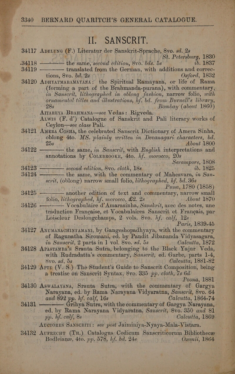   II. SANSCRIT. 34117 ea ay a ) Literatur der Sanskrit-Sprache, 8vo. sd. 2s St. Petersburg, 1830    34118 Lt the same, Fo dohiid edition, 8vo. bas. 5s A 400 Lee 34119 translated from the German, with additions and correc- tions, 8vo. bd.'2s ~~’ Oauford, 1832 34120 ApHYATMARAMAYANA: the Spiritual Ramayana, or life of Rama (forming a part of the Brahmanda-purana), with commentary, in Sanserit, lithographed in oblong fashion, narrow folio, with ornamental titles and illustrations, hf. bd. fronv Burnell’s LBP ary, 28s Bombay (about 1860) AITAREYA BrauMana—see Vedas: Rigveda. Ceylon—see class Pali. 34121 Amera Cosma, the celebrated Sirckiel (npeben rah of Amera Sinha, oblong 4to. MS. plainly written in Devanagari characters, bd.      258 About 1800 84122 the same, in Sanscrit,, with English interpretations and annotations by CoLEBROOKE, 4to. hf. morocco, 20s : Serampore, 1808 34193 - — Sy Oy edition, 8vo. cloth, 18s 1b. 1825 34124 . — the same, with the commentary of Mahesvara, in San- sc) mit, (oblong) narrow small folio, lithographed, hf. bd. 36s Puna, 1780 (1858) 84125 —— another edition of text and commentary, narrow smal] folio, lithographed, hf. morocco, £2. 2s About 1870 34126 ‘Vocabulaire d@’ Amarasinha, Sanskrit, avec des notes, une   . traduction Francaise, et Vocabulaires Sanscrit et Francais, par Loiseleur Deslongehamps, 2 vols. 8vo. hf. calf, 12s Parts, 1839-45 of Ragunatha Siromani, ed. by Pandit Jibananda Vidyasagara, in Sanscrit, 2 parts in 1] vol. 8vo. sd. 5s Caleutta, 1872 84128 Apastampa’s Sranta Sutra, belonging to. the Black. Yajur Veda, with Rudradatta’s commentary; Sanscrit, ed. Garbe, parts 1-4, 8vo, sd, ds Calcutta, 1881- 82 34129 Arte (Vo8:)&gt;The Siudent’s Guide to Sanscrit Composition, being a treatise on Sanscrit Syntax, 8vo, 335 bp. cloth, 7s 6d 84130 AsWALAYANA, Sraute: Sutra; with the conimentary. of Gargya Narayana, ed. by Rama Narayana Vidyaratna, Sanscrit, 8vo. 64 and 892 pp, hf. calf, 16s Calcutta, 1864-74   384131 -i ced. by Rama Narayana Vidyaratna, Sanscrit, 8vo. 350 and 81 pp. hf. calf, 8s Calcutta, 1869 -AvcrorEs SANSoRITL: see post J aiminiya-N yaya-Mala-Vistara. 34182 Aurrecut (TH.) Catalogus Codicum Sanscriticorum Bibliothece Bodleian, 4to. pp, 578, hf. bd. 248 Oxonit, 1864 