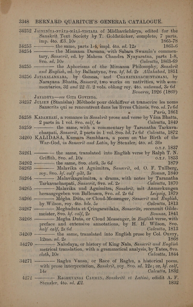  3348 BERNARD QUARITCH’S GENERAL ‘CATALOGUE. 34253 34254 34255 34256 34257 34258 34259 34261 34262 94263 34264 34265 34266 34267 34268 34269 34270 34271  Jarminiya-nyAvA-MALA-VISTARA of Madhavacharya, edited for the Sanskrit Text Society by T. Goldstiicker, TE ost: 7 parts, imp. 4to. £3. 10s 1865-78 —— the same, parts 1-4, impl. 4to. sd. 12s 1865-6   the Mimansa Darsana, with Sabara Swamin’s commen- tary, Sanscrit, ed. by Mahesa ‘Chandra Nyayaratna, parts 1-8, Svo. sd. 10s Calcutta, 1863- 69 — the Aphorisms of the Mimansa Philosophy, Sanskrit and Hnglish, ed. by Ballantyne, 8vo. hf. bd. 2s Allahabad, 1851 JATAKALAMKARA, by Ganesa, and CHAMATKARACHINTAMANI, by Narayana Bhatta, Sanscrit, two works on nativities, with com- mentaries, 32 and 22 ll. 2 vols. oblong roy. 4to. wnbound, 3s 6d Benares, 1926 (1869)  JAYADEVA—see GiTA GOVINDA. JULIEN (Stanislas) Méthode pour déchitfrer et transcrire les noms Sanscrits qui se rencontrent dans les livres Chinois, 8vo. sd. 7s 6d « Paris, 1861 KADAMBARI, a romance in Sanel-est prose and verse by Vana Bhatta, 2 parts in 1 vol. 8vo. calf, 4s Caleutta, 1849  —. the same, with a ‘commentary by Taranatha Tarkava- chaspati, Sanscrit, 2 parts in 1 vol. 8vo. bd. 7s 6d Calcutta, 1872 KALIDASA, Kumara Sambhava, a poem on the Birth of the War-God, in Sanscrit and Latin, by Stenzler, 4to. sd. 30s 0.1.F. 1837 ———-— the same, translated into English verse by Ralph T. N. Griffith, 8vo. sd. 10s o.T.F. 1853 — the same, 8vo. cloth, 3s 6d 1879 —- Malavika et Agnimitra, Sanscrit, ed. O. F. Tullberg, roy. 8vo. hf. calf gilt, 3s Bonne, 1840 Malavikagnimitra, a drama, with notes by Taranatha Tarkavachaspati, Sanscrit, 8vo. sd. 2s - Oaleutta, 1870 Malavika und Agnimitra, Sanskrit, mit: Anmerkungen herausgegeben von Bollensen, 8vo. sd. 2s 6d Leipzig, 1879 Mégha Duta, or Cloud- ni Git PE tiee Sanscrit and English, by Wilson, : roy. 4to. bds. 5s Calcutta, 1813 — Meghaduta et Cringaratilaka, Sanscrite, recensnit Gilde- meister, 8vo. hf. calf, 2s Bonnae, 1841 Megha Duta, or Cloud Messenger, in Hnglish verse, with preface and extensive annotations, by H. H. Wilson, 8vo.           half calf, 2s 6d Calcutta, 1813 the same, translated into English prose by Col. Ouvry, 12mo. sd. 2s 1868   Nalodaya, or history of King Nala, Sanscrit and Hnglish metrical translation, with a grammatical analysis, by Yates, 8vo. cloth, 10s Calcutta, 1844. — Raghu Vansa, or Race of Raghu, a historical poem, with prose interpretation, Sanskrit, roy. 8vo. sd. 12s; or, hf. calf, 14s | Calcutta, 18382 —+ Racuuvanss Carmen, Sanskrité et Latine, edidit A. F. Stenzler, 4to. sd. £2. 1832.  = 