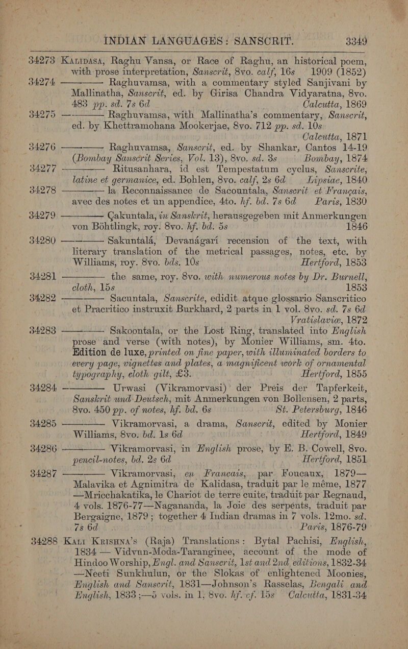 34273 Kanipasa, Raghu Vansa, or Race of Raghu, an historical poem, with prose interpretation, Sanscrit, 8vo. calf, 16s 1909 (1852) 34274 Raghuvamsa, with a commentary styled Sanjivani by Mallinatha, Sansertt, ed. by Girisa Chandra Vidyaratna, 8vo. . A83 pp. sd. 7s 6d Calcutta, 1869 34275 —- Raghuvamsa, with Mallinatha’s commentary, Sanser at, . ed. by Khettramohana Hoolserjae, Syo. 712 pp. sd. 10s Caleutta, 1871 34276 —— Raghuvamsa, Sunscrit, ed. by Shankar, Cantos 14-19 : (Bombay Sauscrit Series, Vol. 13), 8vo, sd. 3s Bombay, 1874 34277. — — Ritusanhara, id est Tempestatum cyclus, Sanscrite, latine et germanice, ed. Bohlen, 8vo. calf, 2s 6d TInpsiae, 1840 04278 ——_—-— la Reconnaissance de Sacountala, Sansorit et Francais, avec des notes et un appendice, 4to. hf. bd. 7s 6d = Paris, 1880 34279 ——_——— Cakuntala, in Sanskrit, herausgegeben mit Anmerkungen von Bohtlingk, roy. 8vo. hf. bdi bs 1846 34280 —— Sakuntala, Devanagari recension of the text, with literary translation of the metrical passages, notes, ete. by Willams, roy. 8vo. bds. 10s Hertford, 1853 — the same, roy. 8vo. with numerous notes by Dr. Burnell, cloth, 15s 1853 Sacuntala, Sanscrite, edidit. atque glossario Sanscritico et Pracritico instruxit Burkhard, 2 parts in 1 vol. 8vo. sd. 7s 6d Vratislavie, 1872 Sakoontala, or the Lost Ring, translated into English prose’ and verse (with notes), by Monier Williams, sm. 4to. Kdition de luxe, printed on fine paper, with illuminated borders to every page, vignettes and plates, a magnificent work of ornamental typography, cloth gilt, £3. Hertford, 1855 Urwasi (Vikramorvasi)’ der Preis der Tapferkeit, Sanskrit und: Deutsch, mit Anmerkungen von Bollensen, 2 parts, 8vo. 450 pp. of notes, hf. bd. 6s St. Petersburg, 1846 Vikramorvasi, a drama, Sanserit, edited by Monier Williams, 8vo. bd. 1s 6a Hertford, 1849 Vikramorvasi, in English prose, by H. B. Cowell, 8vo. pencil- notes, bd. 2s 6d } | Hertford, 1851 Vikramorvasi, en rancais, par Foucaux, 1879— Malavika et Agnimitra de Kalidasa, traduit par le méme, 1877 —Mricchakatika, le Chariot de terre cuite, traduit par Regnaud, 4 vols. 1876-77—Nagananda, la Joie des serpénts, traduit par Bergaigne, 1879; together 4 Indian dramas in 7 vols. 12mo. sd. 78:00%4 -. Paris, 1876-79 34288 Kani Krisuna’s (Raja) Translations: Bytal Pachisi, English, 1834 — Vidvun-Moda-Taranginee, account of the mode of Hindoo Worship, Hngl. and Sanserit, lst and 2nd, edttions, 1832-34, —Neeti Sunkhulun, or the Slokas of enlightened Moonies, Bnglish and Sanserit, 1831—Johnson’s Rasselas, Bengali and Hnglish, 1833 ;—5 vols. in 1, 8ve. Af. cf. los Calcutta, 1831-34 34281 34282 34283 34284 — 34289 34286 34287