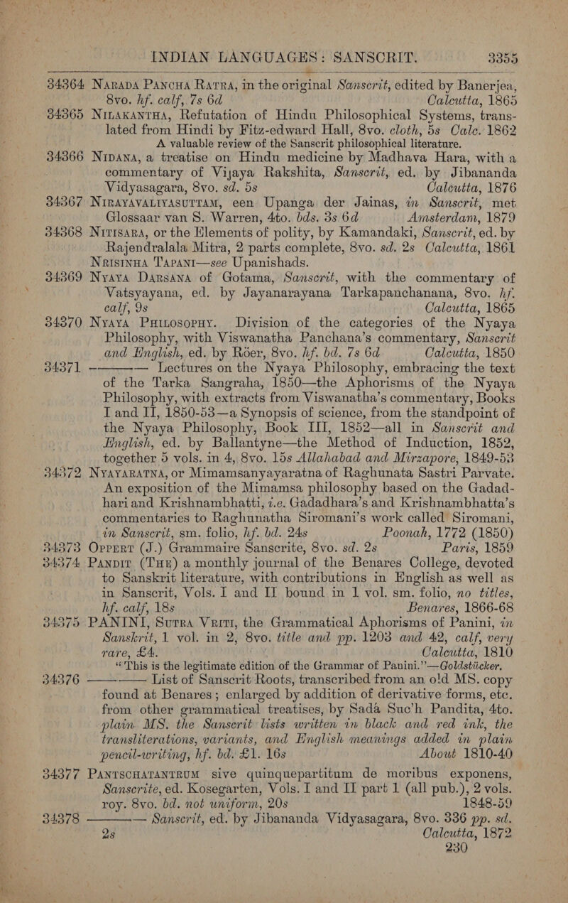 34364 34365 34366 34367 INDIAN LANGUAGES: SANSCRIT. 3350 NARADA Pawowa RatTRa, in the original Sanserit, edited by Bets fon: Svo. hf. calf, 7s 6d Calcutta, 1865 NInakANtTHA, Refutation of Hindu Philosophical Systems, trans- lated from Hindi by Fitz-edward Hall, 8vo. cloth, 5s Cale. ide A valuable review of the Sanscrit philosophical literature. Nipana, a treatise on Hindu medicine by Madhava Hara, with a commentary of Vijaya Rakshita, Sanscrit, ed. by Jibananda Vidyasagara, 8yvo. sd. 5s Calcutta, 1876 NirayAvaLiyasutram, een Upanga. der Jainas, in Sanscrit, met Glossaar van 8. Warren, 4ito. bds. 3s 6d Amsterdam, 1879 34369 34370 34373 34374 34376 34377 34378 Rajendralala Mitra, 2 parts complete, 8vo. sd. Qs Calcutta, 1861 Naistnua Tarant—see Upanishads. Nyaya Darsana of Gotama, Sanscrit, with the commentary of Vatsyayana, ed. by Jayanarayana Tarkapanchanana, 8vo. hf. calf, 9s Calcutta, 1865 Nyaya Puinosopuy. Division of the categories of the Nyaya Philosophy, with Viswanatha Panchana’s commentary, Sanserit and English, ed. by Roer, 8vo. hf. bd. 7s 6d Calcutta, 1850 — Lectures on the Nyaya Philosophy, embracing the text of the Tarka Sangraha, 1850—the Aphorisms of the Nyaya Philosophy, with extracts from Viswanatha’s commentary, Books T and II, 1850-53—a Synopsis of science, from the standpoint of the Nyaya Philosophy, Book III, 1852—all in Sanscrit and English, ed. by Ballantyne—the Method of Induction, 1852, together 5 vols. in 4, 8vo. 15s Allahabad and Mirzapore, 1849-53 Nyayaratna, or Mimamsanyayaratna of Raghunata Sastri Parvate. An exposition of the Mimamsa philosophy based on the Gadad- hariand Krishnambhatti, z.e. Gadadhara’s and Krishnambhatta’s commentaries to Raghunatha Siromani’s work called Siromani, in Sanscrit, sm. folio, hf. bd. 24s Poonah, 1772 (1850) OprErtT (J.) Grammaire Sanscrite, 8vo. sd. 2s Paris, 1859 Panpit (Tun) a monthly journal of the Benares College, devoted to Sanskrit literature, with contributions in English as well as in Sanscrit, Vols. I and II bound in 1 vol. sm. folio, no titles, hf. calf, 18s Benares, 1866-68 Sanskrit, 1 vol. in 2, Svo. title and pp. 1203 and 42, calf, very rare, £4. Caleutta, 1810 ¥ This i is the legitimate edition of the Grammar of Panini. #12. Goldstiicker, List of Sanscrit Roots, transcribed from an old MS. copy found at Benares; enlarged by addition of derivative forms, etc. from other grammatical treatises, by Sada Suc’h Pandita, 4to. plain MS. the Sanscrit lists written in black and red ink, the transliterations, variants, and Hnglish meanings added in plain pencil-writing, hf. bd. £1. 16s About 1810-40 PANTSCHATANTRUM sive quinquepartitum de moribus exponens, Sanscrite, ed. Kosegarten, Vols. I and II part 1 (all pub.), 2 vols. roy. 8vo. bd. not unifor m, 20s 1848-59 — Sanscrit, ed. by Jibananda Vidyasagara, 8vo. 336 pp. sd. 2s Calcutta, 1872 230