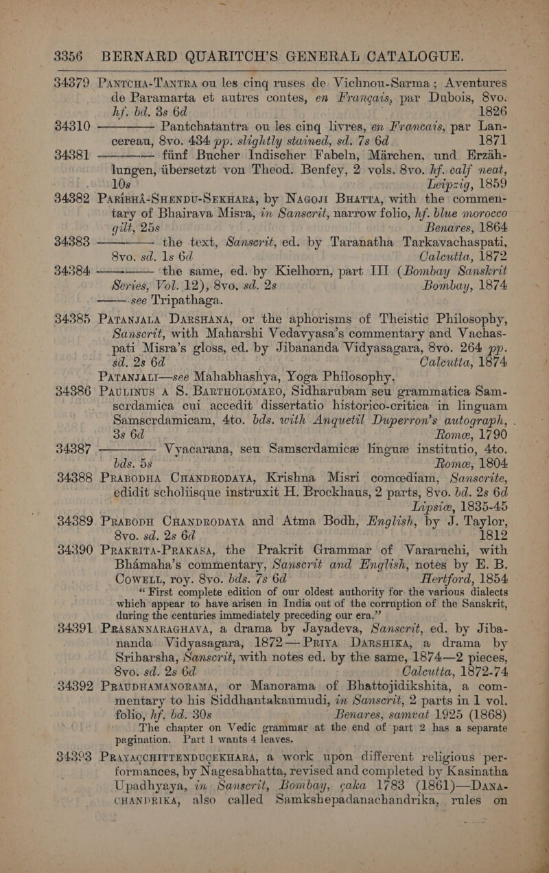 34379 Pantcoua-TantTra ou les cing ruses de Vichnou-Sarma; Aventures de Paramarta et autres contes, en Hrangais, par Dubois, 8vo.   hf. bd. 8s 6d 1826 34310 Pantchatantra ou les cing livres, en Francais, par Lan- cereau, 8vo. 434 pp. slightly stained, sd. 7s 6d 1871 —-—-— fiinf Bucher Indischer Fabeln, Marchen, und Erzah-  3438] | lungen, tibersetzt von Theod. Benfey, 2 vols. 8vo. hf. calf neat, oN Le Leipzig, 1859 34382 ParipnA-Snenpv-Srexwara, by Nacost Buarra, with the commen- tary of Bhairava Misra, in Sanscrit, narrow folio, hf. blue morocco    gilt, 25s Benares, 1864: 34383 -—. the -text, Sabnisen ts ed. by Taranatha Tarkavachaspati, 8vo. sd. 1s 6d Calcutta, 1872 343584 the same, ed. by Kielhorn, part [II (Bombay Sanskrit Series, Vol. 12), 8vo. sd. 2s Bombay, 1874 ~——.see Tripathaga. 34385 PatTanJALA DarsHANA, or the aphorisms of Theistic Philosophy, Sanserit, with Maharshi Vedavyasa’s commentary and Vachas- pati Misra’s gloss, ed. by Jibananda Vidyasagara, 8vo. 264 pp. sd. 2s 6d Calcutta, 1874 Patansati—see Mahabhashya, Yoga Philosophy. 34386 Paviinus a 8S. BarrHoLomano, Sidharubam seu grammatica Sam- serdamica cui accedit dissertatio historico-critica in lnguam Samserdamicam, 4to. bds. with Anquetil Duperron’s autograph, 38 6d Rome, 1790 - Vyacarana, seu Samscrdamice linguse institutio, 4to. &amp;. Os Rhinoe 1804 34388 PRABODHA CHANDRODAYA, Krishna Misri comcediam, Sanscrite, edidit schohisque instruxit H. Brockhaus, 2 parts, 8vo. bd. 2s 6d Tnpsic, 1835-45 34389. PrapopH CHanpropaya and’ Atma Bodh, Hnglish, by J. Taylor, 8vo. sd. 2s 6d 1812 34390 Praxriva-Prakasa, the Prakrit Grammar of Vararuchi, with Bhamaha’s commentary, Sanscrit and Hinglish, notes by H. B. Cows Lt, roy. 8vo. bds. 7s 6d Hertford, 1854 « First complete edition of our oldest authority for the various dialects which appear to have arisen in India out of the corruption of the Sanskrit, during the centuries immediately preceding our era.” 34391, PRASANNARAGHAVA, a drama by Jayadeva, Sanserit, ed. by Jiba- nanda. Vidyasagara, 1872— Priya DarsHixa, a drama by Sriharsha, Sanscrit, with notes ed. by the same, 1874—2 pieces, 8vo. sd. 2s 6d Calcutta, 1872-74, 34392 PRAUDHAMANORAMA, or Manorama of Bhattojidikshita, a com- mentary to his Siddhantakaumudi, in Sanservt, 2 parts in 1 vol. folio, hf. bd. 30s Benares, samvat 1925 (1868) The chapter on Vedic grammar at the end of: part 2 has a separate pagination. Part 1 wants 4 leaves. 34303 PRAYACCHITTENDUGEKHARA, &amp; work upon different religious per- formances, by Nagesabhatta, revised and completed by Kasinatha Upadhyaya, in Sanscrit, Bombay, ¢aka 1783 (1861)—Dana- CHANDRIKA, also called Samkshepadanachandrika, rules on   34387 - 