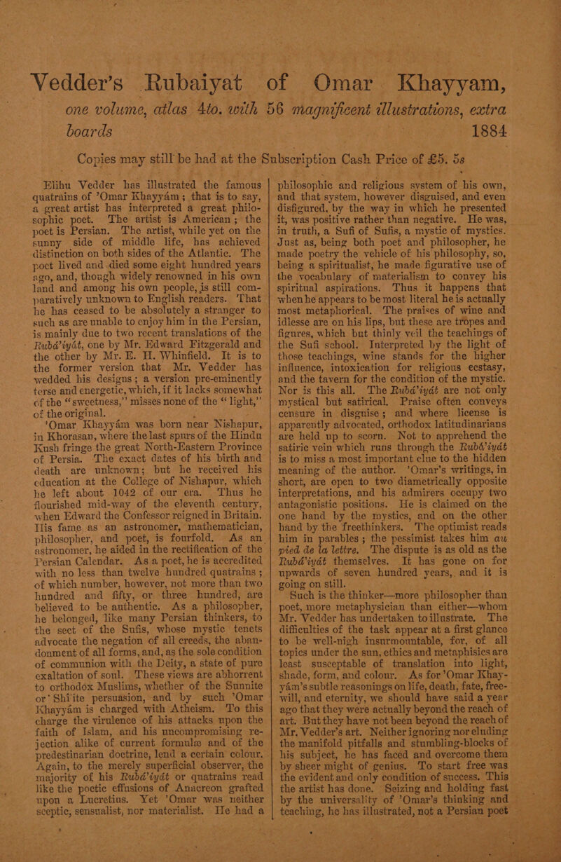 boards Riha Vedder: has illasiented, the: famous quatrains of Omar Khayyam; that is to say, sophic poet. The artist is American ; the poet is Persian. The artist, while yet on the sunny distinction on both sides of the Atlantic. The poct lived and died some eight hundred years ago, and, though widely renowned in his own land and among his own people, is still com- paratively unknown to English readers. ‘That he has ceased to be absolutely a stranger to such as are unable to enjoy him in the Persian, is mainly due to two recent translations of the - Rubd’iydt, one by Mr. Edward Fitzgerald and the other by Mr. E. H. Whinfield. It is to the former version that Mr. Vedder has wedded his designs; a version pre-eminently terse and energetic, which, if it lacks somewhat of the “ sweetness,’ misses none of the “ light,” of the original. ; , ‘Omar Khayyém was born near Nishapur, jn Khorasan, where the last spurs of the Hindu Kush fringe the great North-Hastern Province of Persia. ‘The exact dates of his birth and death are unknown; but he received his education at the College of Nishapur, which he left about 1042 of our era. Thus he flourished mid-way of the eleventh century, when Edward the Confessor reigned in Britain. Tlis fame as: an astronomer, mathematician, philosopher, and poet, is fourfold. Persian Calendar. As a poet, he is accredited with no less. than twelve hundred quatrains ; of which number, however, not more than two hundred and fifty, or three hundred, are believed to be authentic. As a philosopber, he belonged, like many Persian thinkers, to the sect of the Sufis, whose mystic tenets advocate the negation of all creeds, the aban- donment of all forms, and, as the sole condition of communion with the Deity, a state of pure exaltation of soul. These views are abhorrent charge the virulence of his attacks upon the - faith of Islam, and his uncompromising re- jection alike of current formule and of the Again, to the merely superficial observer, the majority of his Rubdiydt or quatrains read like the poetic effusions of Anacreon grafted upon a Lucretius. Yet Omar was neither sceptic, sensualist, nor materialist. He had a '  1884 philosophic and religious system of his own, © and that system, however disguised, and even disfigured, by the way in which he presented it, was positive rather than negative. He was, in truth, a Sufi of Sufis, a mystic of mystics. Just as, being both poet and philosopher, he made poetry the vehicle of his philosophy, so, being a spiritualist, he made figurative use of the vocabulary of materialism to convey his spiritual aspirations. Thus it happens that when he appears to be most literal he is actually most metaphorical. The praises of wine and idlesse are on his lips, but these are tropes and figures, which but thinly veil the teachings of the Sufi school. Interpreted by the light of those teachings, wine stands for the higher influence, intoxication for religious ecstasy, Nor is this all. The Rubd’iydt are not only mystical but satirical, Praise often conveys censure in disgnise; and where license is apparently advocated, orthodox latitudinarians are held up to scorn. Not to apprehend the is to miss a most important clue to the hidden meaning of the author. ’Omar’s writings, in — short, are open to two diametrically opposite interpretations, and his admirers occupy two antagonistic positions. He is claimed on the one hand by the mystics, and on the other hand by the freethinkers. The optimist reads him in parables; the pessimist takes him au pied de la lettre. The dispute is as old as the Rubd@iydt themselves. It has gone on for upwards of seven hundred years,. and it is going on still. : ‘Such is the thinker—more philosopher than poet, more metaphysician than either—whom Mr. Vedder has undertaken toillustrate. The difficulties of the task appear at a first glance topics under the sun, ethics and metaphisics are least susceptable of translation into light, shade, form, and colour. As for ’Omar Khay- yam’s subtle reasonings on life, death, fate, free- will, and eternity, we should have said a year ago that they were actually beyond the reach of art. But they have not been beyond the reach of Mr. Vedder’s art. Neither ignoring nor eluding the manifold pitfalls and stumbling-blocks of . his subject, he has faced and overcome them the evident and only condition of success. This by the universality of ’Omar’s thinking and teaching, he has illustrated, not a Persian poet — 