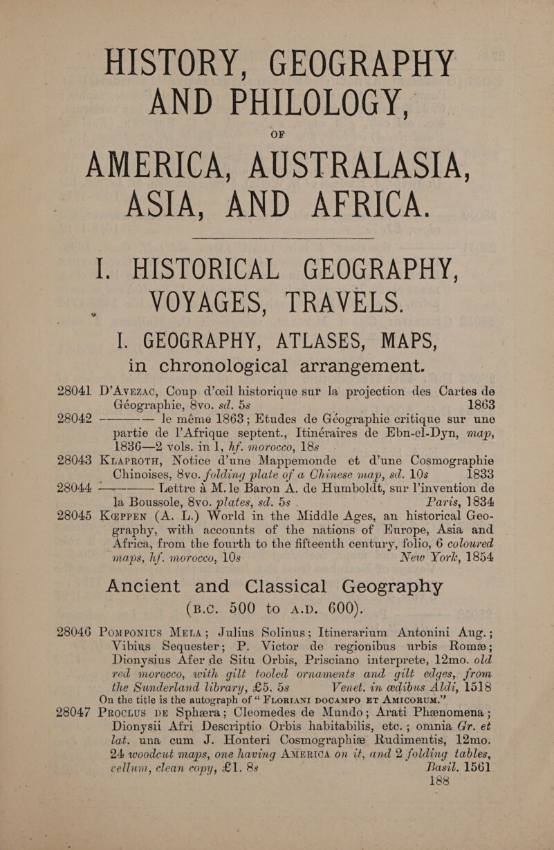 AND PHILOLOGY, 28041 28042 28043 28045 28046 28047 ASIA, AND AFRICA. l. HISTORICAL GEOGRAPHY, VOYAGES, TRAVELS. I. GEOGRAPHY, ATLASES, MAPS, in chronological arrangement. D’Avzzac, Coup d’ceil historique sur la projection des Cartes de Géographie, 8vo. sd. 5s 1863 — le méme 1868; Etudes de Géographie critique sur une partie de l Afrique septent., Itinéraires de Ebn- el- Dyn, map, 1836—2 vols. in 1, hf. morocco, 18s KraprotH, Notice d'une. Mappemonde et d’une Cosmographie Chinoises, Svo. folding plate of a Chinese map, sd. 10s 1833 Lettre 4 M.le Baron A. de Humboldt, sur l’invention de la Boussole, 8vo. plates, sd. 5s Paris, 1834 Ka@prren (A. L.) World in the Middle Ages, an historical Geo- graphy, with accounts of the nations of Hurope, Asia and Africa, from the fourth to the fifteenth century, folio, 6 coloured maps, hf. morocco, 10s New York, 1854 BAO and Classical Geography (B.c. 500 to a.p. 600). Pomponits Meta; Julius Solinus; Itinerarium Antonini Aug. ; Vibius Sequester; P. Victor de regionibus urbis Rome; Dionysius Afer de Situ Orbis, Prisciano interprete, 12mo. old red moracco, with gilt tooled ornaments and gilt edges, from the Sunderland library, £5. 5s Venet. in edibus Aldi, 1518 On the title is the autograph of “ FLoRIANI DOCAMPO ET AMICORUM.” Proctus DE Sphera; Cleomedes de Mundo; Arati Phenomena ; Dionysii Afri Descriptio Orbis habitabilis, etc. ; omnia Gr. et lat. una cum J. Honteri Cosmographie Rudimentis, 12mo. 24 woodcut maps, one having AMERICA on it, and 2 folding tables, vellum, clean copy, £1. 8s Basil. 1561 188   