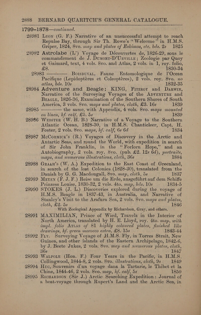 28982 28984, 28985 28986 28987 28988 28989 28990 28991 Repulse Bay, through Sir Th. Rowe’s “ Welcome” in H.M.S. Griper, 1824, 8vo. map and plates of Hskimos, etc. bds. 2s 1825 Astrolabe (l’) Voyage de Découvertes de, 1826-29, sous le commandement de J. Dumont-D’UrvittE; Zoologie par Quoy et Gaimard, text, 4 vols. 8vo. and Atlas, 2 vols. in 1, roy. folio, £8. 1830-34: BoispuvaL, Faune Entomologique de l’Ocean Pacifique (Lepidoptéres et Coleoptéres), 2 vols. roy. 8vo. no atlas, bds. 10s 1832-35 Adventure and Beagle: KING, Firzroy and Darwyry, Narrative of the Surveying Voyages of the ADVENTURE and BEAGLE, 1826-36, Examination of the Southern Shores of South     America, 3 vols. 8vo. maps and plates, cloth, £3. 16s 1839 the same, with Appendix, 4 vols. 8v0. maps mounted on linen, hf. calf, £5. 5s 1839 Wesster (W. H. B.) Narrative of a Voyage to the Southern Atlantic Ocean, 1828-30, in H.M.S. Chanticleer, Capt. H. Foster, 2 vols. 8vo. maps, hf. calf, 6s 6d 1834 McCormicr’s (R.) Voyages of Discovery in the Arctic and Antartic Seas, and round the World, with expedition in search of Sir John Franklin, in the ‘Forlorn Hope,’ and an Autobiography, 2 vols. roy. 8vo. (pub. £2. 12s 6d), portraits, maps, and numerous illustrations, cloth, 36s 1884: Graan’s (W. A.) Expedition to the Hast Coast of Greenland, in search of the lost Colonies (1828-30), translated from the Danish by G. G. Macdougall, 8vo0. map, cloth, 5s 1837 Mryen (F. J. F.) Reise um die Erde, ausgefiihrt auf dem Schiffe Prinzess Louise, 1830-32, 2 vols. 4to. map, bds. 10s 1834-5 STOKES (J. L.) Discoveries explored during the voyage of H.M.S. Beagle in 1837-43, in Australia, and Narrative of Stanley’s Visit to the Arafura Sea, 2 vols. 8vo. maps and plates, cloth, £2. 5s 1846 With Zoological Appendix by Richardson, Gray, and others. MAXIMILIAN, Prince of Wied, Travels in the Interior of North America, translated by H. EH. Lloyd, roy. 4to. map, with 28992 drawings, hf. green morocco extra, £8. lds 1843-44 Fry. Surveying Voyage of H.M.S. Fly, in Torres Strait, New Guinea, and other islands of the Hastern Archipelago, 1842-6, by J. Beete Jukes, 2 vols. 8vo. map and numerous plates, cloth, 36s | 1847 WarpoLte (Hon. F.) Four Years in the Pacific, in H.M.S. Collingwood, 1844-8, 2 vols. 8vo. illustrations, cloth, 9s 1849 Huc, Souvenirs d'un voyage dans la Tartarie, le Thibet et la Chine, 1844-46, 2 vols. 8vo. map, hf. calf, 5s 1850 a boat-voyage through Rupert’s Land and the Arctic Sea, in