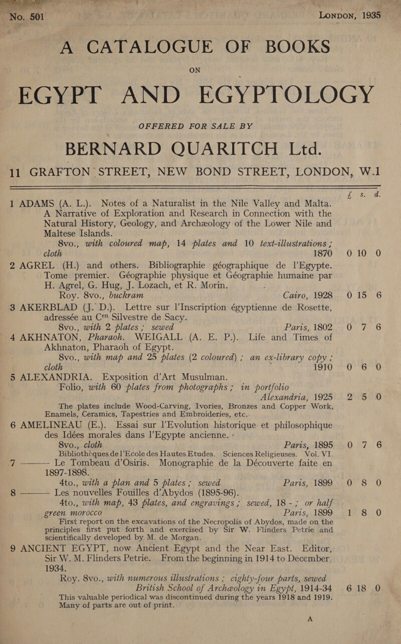  A CATALOGUE OF BOOKS ON OFFERED FOR SALE BY  1 ADAMS (A. L.). Notes of a Naturalist in the Nile Valley and Malta. A Narrative of Exploration and Research in Connection with the Natural History, Geology, and Archeology of the Lower Nile and Maltese Islands. 8vo., with coloured map, 14 plates and 10 text-illustrations ; 2 AGREL (H.) and others. Bibliographie géographique de 1l’Egypte. Tome premier. Géographie physique et ek ear humaine par H. Agrel, G. Hug, J. Lozach, et R. Morin. Roy. 8vo., buckram Catro, 1928 3 AKERBLAD (J. D.). Lettre sur l’Inscription égyptienne de Rosette, adressée au C® Silvestre de Sacy. 8vo., with 2 plates ; sewed Paris, 1802 4 AKHNATON, Pharaoh. WEIGALL (A. E. P.). Life and Times of Akhnaton, Pharaoh of Egypt. Svo., with map and 25 plates (2 coloured) ; an ex-library copy ; 5 ALEXANDRIA. Exposition d’Art Musulman. . Folio, with 60 plates from photographs ; im portfolio Alexandria, 1925 The plates include Wood-Carving, Ivories, Bronzes and Copper Work, Enamels, Ceramics, Tapestries and Embroideries, etc. 6 AMELINEAU (E.). Essai sur l’Evolution historique et philosophique des Idées morales dans l’Egypte ancienne. ° 8vo., cloth Parts, 1895 Bibliotheques del’Ecole des Hautes Etudes. Sciences Religieuses. Vol. VI.   J Le Tombeau d’Osiris. Monographie de la Découverte faite en 1897-1898. , 8 Les nouvelles Fouilles d’Abydos (1895-96). Ato., with map, 43 plates, and engravings ; sewed, 18-; or half green morocco Paris, 1899 First report on the excavations of the Necropolis of Abydos, made on the principles first put forth and exercised by Sir W. Flinders Petrie and scientifically developed by M. de Morgan. 9 ANCIENT EGYPT, now Ancient Egypt and the Near East. Editor, Sir W. M. Flinders Petrie. From the beginning in 1914 to December, 1934. Roy. 8vo., with numerous illustrations ; erghty-four parts, sewed British School of Archeology in Egypt, 1914-34 This valuable periodical was discontinued during the years 1918 and 1919. Many of parts are out of print. A S. 