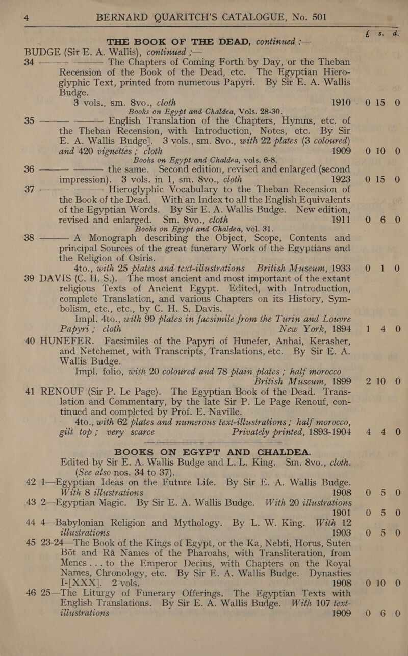 THE BOOK OF THE DEAD, continued :— BUDGE (Sir E. A. Wallis), continued ;— 34 The Chapters of Coming Forth by Day, ‘or the Theban Recension of the Book of the Dead, etc. The Egyptian Hiero- glyphic Text, printed from numerous Papyri. By Sir E. A. Wallis Budge.   Books on Egypt and Chaldea, Vols. 28-30.       35 — English Translation of the Chapters, Hymns, etc. of the Theban Recension, with Introduction, Notes, etc. By Sir E. A. Wallis Budge]. 3 vols., sm. 8vo., with 22 plates (3 coloured) and 420 vignettes ; cloth 1909 Books on Egypt and Chaldea, vols. 6-8. 36 the same. Second edition, revised and enlarged (second impression). 3 vols. in 1, sm. 8vo., cloth 1923 37 Hieroglyphic Vocabulary to the Theban Recension of the Book of the Dead. With an Index to all the English Equivalents of the Egyptian Words. By Sir E. A. Wallis Budge. New edition, revised and enlarged. Sm. 8vo., cloth 1911 Books on Egypt and Chaldea, vol. 31. 38 A Monograph describing the Object, Scope, Contents and  principal Sources of the great funerary Work of the Egyptians and the Religion of Osiris. 4to., with 25 plates and text-tllustrations British Museum, 1933 39 DAVIS (C. H.S.).. The most ancient and most important of the extant religious Texts of Ancient Egypt. Edited, with Introduction, complete Translation, and various Chapters on its History, Sym- bolism: etc. etc, bye CH. sea vis. Impl. 4to., with 99 plates in facsimile from the Turin and Louvre Papyri ; cloth New York, 1894 40 HUNEFER. Facsimiles of the Papyri of Hunefer, Anhai, Kerasher, and Netchemet, with Transcripts, Translations, etc. By Sir E. A. Wallis Budge. Impl. folio, with 20 coloured and 78 plain plates ; half morocco British Museum, 1899 41 RENOUF (Sir P. Le Page). The Egyptian Book of the Dead. Trans- lation and Commentary, by the late Sir P. Le Page Renouf, con- tinued and completed by Prof. E. Naville. 4to., with 62 plates and numerous text-illustrations ; half morocco, gilt top; very scarce Privately printed, 1893-1904 BOOKS ON EGYPT AND CHALDEA. Edited by Sir E. A. Wallis Budge and L. L. King. Sm. 8vo., cloth. (See also nos. 34 to 37). 42 1—Egyptian Ideas on the Future Life. By Sir E. A. Wallis Budge.  With 8 illustrations 1908 43 2—Egyptian Magic. By Sir E. A. Wallis Budge. With 20 illustrations 1901 44 4—Babylonian Religion and Mythology. By L. W. King. With 12 allustrations 1903 45 23-24—The Book of the Kings of Egypt, or the Ka, Nebti, Horus, Suten Bot and Ra Names of the Pharoahs, with Transliteration, from Menes...to the Emperor Decius, with Chapters on the Royal Names, Chronology, etc. By Sir E. A. Wallis Budge. Dynasties I-[XXX]. 2 vols. 1908 46 25—The Liturgy of Funerary Offerings. The Egyptian Texts with English Translations. By Sir E. A. Wallis Budge. With 107 text- illustrations 1909 Eos 0 15 0 10 0 15 0-05 Oy 1 4 210 4 4 0 5 0 5 0 5 0 10 0 6