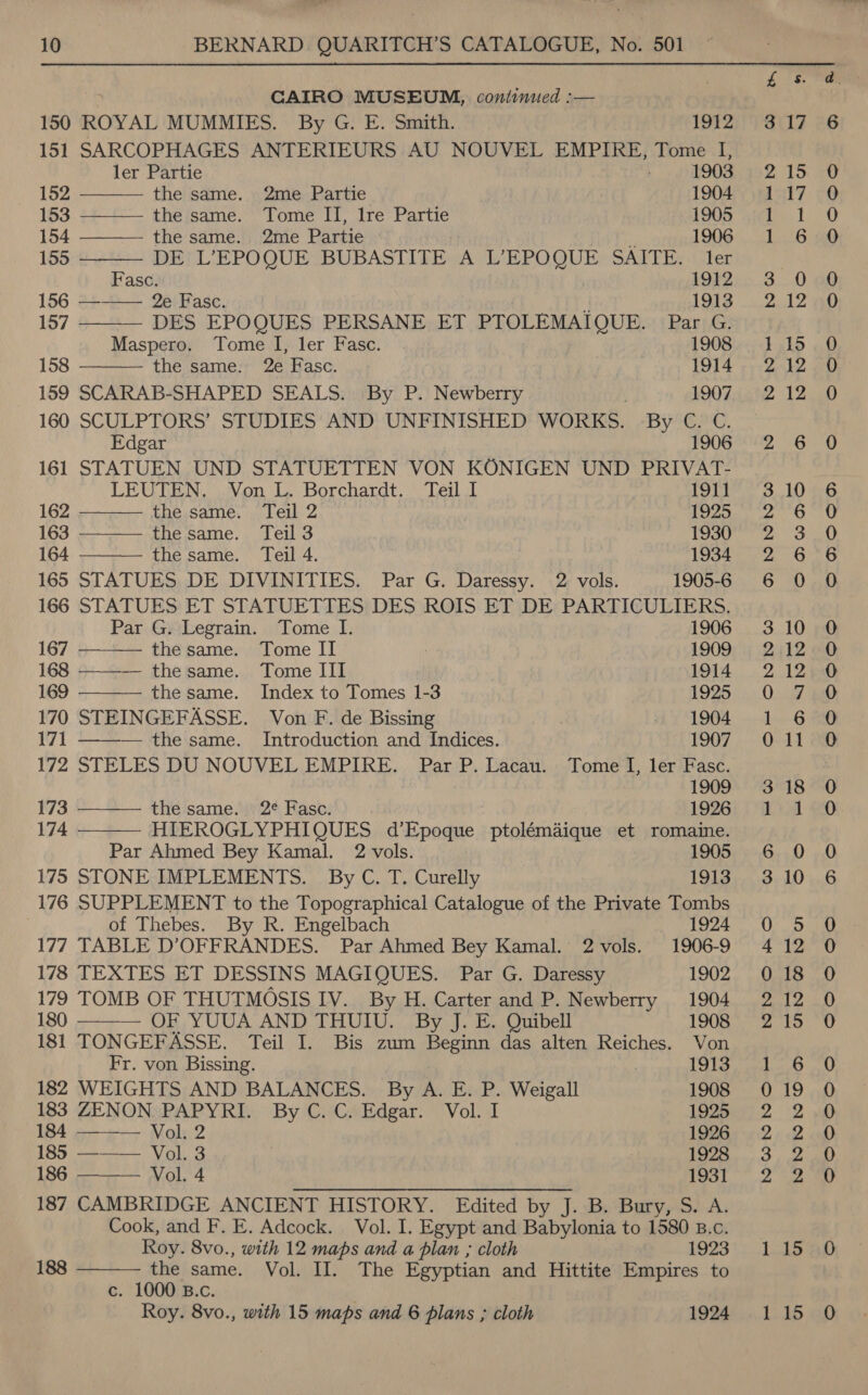 CAIRO MUSEUM, continued :—               150 ROYAL MUMMIES. By G. E. Smith. 1912 151 SARCOPHAGES ANTERIEURS AU NOUVEL EMPIRE, Tome I, ler Partie 1903 152 the same. 2me Partie 1904 153 the same. Tome II, lre Partie 1905 154 the same. 2me Partie 1906 155 DE L’EPOQUE BUBASTITE A L’EPOQUE SAITE. ler Fasc. 1912 156 4+++— 2ei\Fasc. i 1913 157 DES EPOQUES PERSANE ET PTOLEMAIQUE. Par G. Maspero. Tome I, ler Fasc. 1908 158 the same. 2e Fasc. 1914 159 SCARAB-SHAPED SEALS. By P. Newberry 1907 160 SCULPTORS’ STUDIES AND UNFINISHED WORKS. -By C. C. Edgar 1906 161 STATUEN UND STATUETTEN VON KONIGEN UND PRIVAT- LEUTEN. Von L. Borchardt. Teil 1 1911 162 the same. Teil 2 1925 163 the same. Teil 3 1930 164 the same. Teil 4. 1934 165 STATUES DE DIVINITIES. Par G. Daressy. 2 vols. 1905-6 166 STATUES ET STATUETTES DES ROIS ET DE PARTICULIERS, Par G. Legrain. Tome I. 1906 167 the same. Tome II 1909 168 ———— thesame. Tome III] 1914 169 the same. Index to Tomes 1-3 1925 170 STEINGEFASSE. Von F. de Bissing x 1904 171 ——— the same. Introduction and Indices. 1907 172 STELES DU NOUVEL EMPIRE. Par P. Lacau. Tome I, ler Fasc. 1909 173 the same. 2¢ Fasc. 1926 174 HIEROGLYPHIQUES d’Epoque ptolémaique et romaine. Par Ahmed Bey Kamal. 2 vols. 1905 175 STONE IMPLEMENTS. By C. T. Curelly 1913 176 SUPPLEMENT to the Topographical Catalogue of the Private Tombs of Thebes. By R. Engelbach 1924 177 TABLE D’OFFRANDES. Par Ahmed Bey Kamal. 2 vols. 1906-9 178 TEXTES ET DESSINS MAGIQUES. Par G. Daressy 1902 179 TOMB OF THUTMOSIS IV. By H. Carter and P. Newberry 1904 180 ——_—— OF ,.YUUA AND THUIU. By J. E. Quibell 1908 181 TONGEFASSE. Teil I. Bis zum Beginn das alten Reiches. Von Fr. von Bissing. ! 1913 182 WEIGHTS AND BALANCES. By A. E. P. Weigall 1908 183 ZENON. PAPYRI. By C. C. Edgar. Vol. I 1925 184 Vol. 2 1926 185 ——— Vol. 3 | 7 1928 186 Vol. 4 1931  187 CAMBRIDGE ANCIENT HISTORY. Edited by ie B. *Bury,s. A. Cook, and F. E. Adcock. Vol. I. Egypt and Babylonia to 1580 B.c.  Roy. Svo., with 12 maps and a plan ; cloth 1923 188 the same. Vol. II. The Egyptian and Hittite Empires to c. 1000 B.c. Roy. 8vo., with 15 maps and 6 plans ; cloth 1924 iS) or CONN O&amp;O DANnwnw. mm OO jou, 15 15 ero, Oo. ©] OG Gc QD —) CO RDOOCD COO SCOCCooO DO SO get Neel Nl ee ae ad” CP CO Care