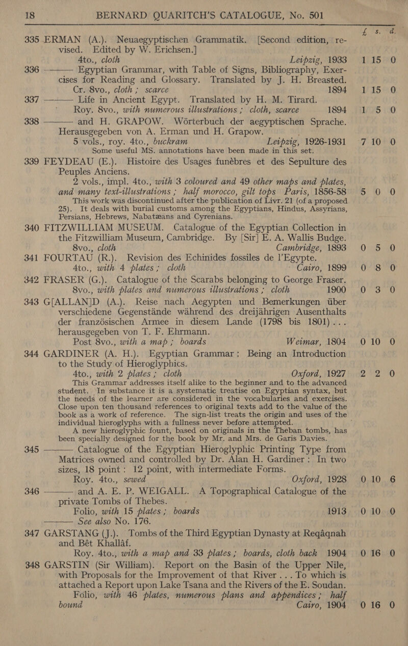  335 ERMAN (A.). Neuaegyptischen Grammatik. [Second edition, re- vised. Edited by W. Erichsen.] Ato., cloth Leipzig, 1933 Egyptian Grammar, with Table of Signs, Bibliography, Exer- cises for Reading and Glossary. Translated by J. H. Breasted. Cr. 8vo., cloth ; scarce 1894 337 ———— Life in Ancient Egypt. Translated by H. M. Tirard. Roy. 8vo., with numerous illustrations ; cloth, scarce 1894 338 ———— and H. GRAPOW. Wéorterbuch der aegyptischen Sprache. Herausgegeben von A. Erman und H. Grapow. 5 vols., roy. 4to., buckram Letpzg, 1926-1931 Some useful MS. annotations have been made in this set. 339 FEYDEAU (E.). Histoire des Usages funébres et des Sepulture des Peuples Anciens. 2 vols., impl. 4to., with 3 coloured and 49 other maps and plates, and many text-tllustrations ; half morocco, gilt tops Paris, 1856-58 This work was discontinued after the publication of Livr. 21 (of a proposed 25). It deals with burial customs among the Egyptians, Hindus, Assyrians, Persians, Hebrews, Nabatzans and Cyrenians. 340 FITZWILLIAM MUSEUM. Catalogue of the Egyptian Collection in the Fitzwilliam Museum, Cambridge. By [Sir] E. A. Wallis Budge. 8vo., cloth Cambridge, 1893 341 FOURTAU (R.). Revision des Echinides fossiles de l’Egypte. Ato., with 4 plates ; cloth ' Catro, 1899 342 FRASER (G.). Catalogue of the Scarabs belonging to George Fraser. 8vo., with plates and numerous illustrations ; cloth 1900 343 G[ALLAN]D (A.). Reise nach Aegypten und Bemerkungen tiber verschiedene Gegenstande wahrend des dreijahrigen Ausenthalts der franzdésischen Armee in diesem Lande (1798 bis 1801)... herausgegeben von T. F. Ehrmann. Post 8vo., with a map ; boards Weimar, 1804 344 GARDINER (A. H.). Egyptian Grammar: Being an Introduction to the Study of Hieroglyphics. Ato., with 2 plates ; cloth Oxford, 1927 This Grammar addresses itself alike to the beginner and to the advanced student. In substance it is a systematic treatise on Egyptian syntax, but the needs of the learner are considered in the vocabularies and exercises. Close upon ten thousand references to original texts add to the value of the 336 —  individual hieroglyphs with a fullness never before attempted. A new hieroglyphic fount, based on originals in the Theban tombs, has been specially designed for the book by Mr. and Mrs. de Garis Davies.   345 Catalogue of the Egyptian Hieroglyphic Printing Type from Matrices owned and controlled by Dr. Alan H. Gardiner: In two sizes, 18 point: 12 point, with intermediate Forms. Roy. 4to., sewed Oxford, 1928 346 — and A. E. P. WEIGALL. A Topographical Catalogue of the private Tombs of Thebes. Folio, with 15 plates; boards 1913 See also No. 176. 347 GARSTANG (J.).. Tombs of the Third Egyptian Dynasty at Reqaqnah and Bét Khallaf. Roy. 4to., with a map and 33 plates; boards, cloth back 1904 348 GARSTIN (Sir William). Report on the Basin of the Upper Nile, with Proposals for the _ Improvement of that River ...To which is attached a Report upon Lake Tsana and the Rivers of the E. Soudan. Folio, with 46 plates, numerous plans and appendices; half bound Cairo, 1904 