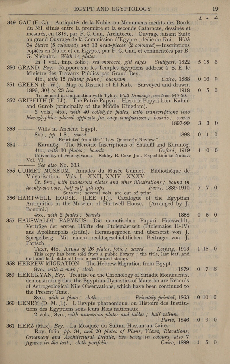 349 GAU (F.C.). Antiquites de la Nubie, ou Monumens inédits des Bords du Nil, situés entre la premiére et ‘la seconde Cataracte, dessinés et mesurés, en 1819, par F. C. Gau, Architecte. Ouvrage faisant Suite au erand Ouvrage de la Commission d’Egypte ; dédié au Roi. Wath 64 plates (5 coloured) and 13 head-preces (2 coloured)—Inscriptions - copiées en Nubie et en Egypte, par F. C. Gau, et commenteées par B. G. Niebuhr. With 14 plates. In 1 vol., imp. folio; ved morocco, gilt edges Stuttgart, 1822405, 15.6 350 GRAND, Bey. ‘Rapport sur les Temples égyptiens addresé aS. E.'le “Ministre des Tiavaux Publics par Grand Bey. 4to., with 15 folding plans ; buckram Cairo, 1888 O16 0 351 GREEN (F. W.). Map of District of El Kab. Surveyed and drawn, 1896, 304 x 23 ins. Pe hh coun kD To be used in conjunction with Tylor. Wall Drawings, see Nos. 917-20. 352 GRIFFITH (F. LL). The Petrie Papyri: Hieratic Papyri from Kahun and Gurob (principally of the Middle Kingdom). 2 vols., 4to., with 40 collotype plates, with transcriptions into hneroglyphics placed opposite for easy comparison ; boards ; scarce 1897-99 3 3 94) 353 ———— Wills in Ancient Egypt. | 8vo., pp. 1-8; sewed 1898 0 1 0O Reprinted from the ‘‘ Law Quarterly Review.” Karandg. The Meroitic Inscriptions of Shablal and Karandég. 4to., with 30 plates ; boards Ce fOrd | LSS xEY TOTO ‘a bon fant of Pennsylvania. Eckley B. Coxe Jun. Expedition to Nubia : Ol. fi See also No. 333. 355 GUIMET MUSEUM. Annales du Musée Guimet. Bibliothéque de Vulgarisation. Vols. I—XXII, XXIV—XXXV. Cr. 8vo., with numerous plates and other illustrations ; bound in twenty-six vols., half calf gilt tops Paris 1889-190 i es ZF Q SCARCE ; several vols. are out of print. 356 HARTWELL HOUSE. [LEE (J.)]. Catalogue of the Egyptian Antiquities in the Museum of Hartwell House. [Arranged by J. Bonomi. | Ato., with 2 plates ; boards 1858 0 5 0 357 HAUSWALDT PAPYRUS. Die demotischen Papyri Hauswaldt,, ! Vertrage der ersten Halfte der Ptolemaerzeit (Ptolemaios LI-IV) aus Apollinopolis (Edfu). Herausgegeben und wtbersetzt von J. Spiegelberg. Mit einem rechtsgeschichtlichen Beitrage von J. Partsch. TEXT, 4to. ATLAS of 26 plates, folio; sewed Levpzg,, 1913+; 1-15 ,,.0 This copy has been sold from a public library ;° the title, last leaf, and first and last plate all bear a perforated stamp. 358 HEBREW MIGRATION. The Hebrew Migration from Egypt. 8vo., with a map ; cloth TS79 1 00. ee 359 HEKEKYAN, Bey. Treatise on the Chionology of Siriadic Monuments, demonstrating that the Egyptian Dynasties of Manetho are Records of Astrogeological Nile Observations, which have been continued to the Present Time. | 8vo., with a plate ; cloth Privately printed, 1863 010 0 360 HENRY (D. M. J.). L’Egypte pharaonique, ou Histoire des Institu- tions des Egyptiens sous leurs Rois nationaux. 2 vols., 8vo., with numerous plates and tables ; half vellum Parts, 1846 0 9: 0 361 HERZ (Max), Bey. La Mosquée du Sultan Hassan au Caire. Roy. folio, pp. 34, and 20 plates of Plans, Views, Elevations, Ornament and Architectural. Details, two: being in colours, also 7 figures in the text; cloth portfolto Cairo, (1899) Hk1).5).0  354 